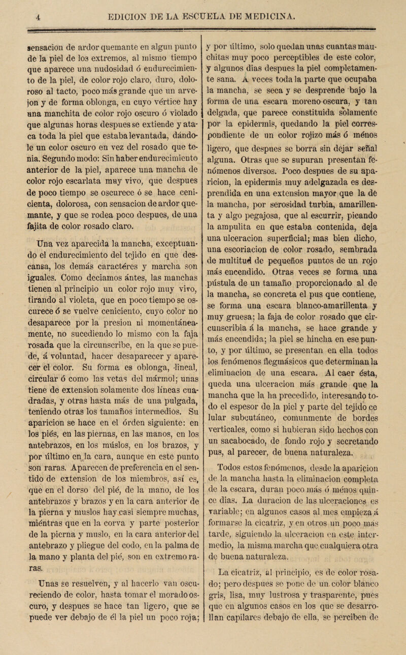 sensación de ardor quemante en algún punto de la piel de I03 extremos, al mismo tiempo que aparece una nudosidad ó endurecimien¬ to de la piel, de color rojo claro, duro, dolo¬ roso al tacto, poco más grande que un arve- jon y de forma oblonga, en cuyo vértice hay una manchita de color rojo oscuro ó violado que algunas horas después se extiende y ata¬ ca toda la piel que estaba levantada, dándo¬ le un color oscuro en vez del rosado que te¬ nia. Segundo modo: Sin haber endurecimiento anterior de la piel, aparece una mancha de color rojo escarlata muy vivo, que después de poco tiempo se oscurece ó se hace ceni¬ cienta, dolorosa, con sensación de ardor que¬ mante, y que se rodea poco después, de una fajita de color rosado claro. Una vez aparecida la mancha, exceptuan¬ do el endurecimiento del tejido en que des¬ cansa, los demás caracteres y marcha son iguales. Como deciamos antes, las manchas tienen al principio un color rojo muy vivo, tirando al violeta, que en poco tiempo se os¬ curece <5 se vuelve ceniciento, cuyo color no desaparece por la presión ni momentánea¬ mente, no sucediendo lo mismo con la faja rosada que la circunscribe, en la que se pue¬ de, á voluntad, hacer desaparecer y apare¬ cer el color. Su forma es oblonga, lineal, circular ó como las vetas del mármol; unas tiene de extensión solamente dos líneas cua¬ dradas, y otras hasta más de una pulgada, teniendo otras los tamaños intermedios. Su aparición se hace en el orden siguiente: en los pies, en las piernas, en las manos, en los antebrazos, en los muslos, en los brazos, y por último en la cara, aunque en este punto son raras. Aparecen de preferencia en el sen¬ tido de extensión de los miembros, así es, que en el dorso del pié, de la mano, de los antebrazos y brazos y en la cara anterior de la pierna y muslos hay casi siempre muchas, miéntras que en la corva y parte posterior de la pierna y muslo, en la cara anterior del antebrazo y pliegue del codo, en la palma de la mano y planta del pié, son en extremo ra¬ ras. Unas se resuelven, y al hacerlo van oscu¬ reciendo de color, hasta tomar el morado os¬ curo, y después se hace tan ligero, que se puede ver debajo de él la piel un poco roja; y por último, solo quedan unas cuantas mau- chitas muy poco perceptibles de este color, y algunos dias después la piel completamen¬ te sana. A veces toda la parte que ocupaba la mancha, se seca y se desprende bajo la forma de una escara moreno oscura, y tan delgada, que parece constituida solamente por la epidermis, quedando la piel corres¬ pondiente de un color rojizo más ó ménos ligero, que después se borra sin dejar señal alguna. Otras que se supuran presentan fe¬ nómenos diversos. Poco después de su apa¬ rición, la epidermis muy adelgazada es des¬ prendida en una extensión mayor que la de la mancha, por serosidad turbia, amarillen¬ ta y algo pegajosa, que al escurrir, picando la ampulita en que estaba contenida, deja una ulceración superficial; mas bien dicho, una escoriación de color rosado, sembrada de multitud de pequeños puntos de un rojo más encendido. Otras veces se forma una pústula de un tamaño proporcionado al de la mancha, se concreta el pus que contiene, se forma una escara blanco-amarillenta y muy gruesa; la faja de color rosado que cir¬ cunscribía á la mancha, se hace grande y más encendida; la piel se hincha en ese pun¬ to, y por último, se presentan en ella todos los fenómenos flegmásicos que determinan la eliminación de una escara. Al caer ésta, queda una ulceración más grande que la mancha que la ha precedido, interesando to¬ do el espesor de la piel y parte del tejido ce lular subcutáneo, comunmente de bordes verticales, como si hubieran sido hechos con un sacabocado, de fondo rojo y secretando pus, al parecer, de buena naturaleza. Todos estos fenómenos, desde la aparición de la mancha hasta la eliminación completa de la escara, duran poco más ó ménos quin¬ ce dias. La duración de las ulceraciones es variable; en algunos casos al mes empieza á formarse la cicatriz, y en otros un poco más tarde, siguiendo la ulceración en este inter¬ medio, la misma marcha que cualquiera otra de buena naturaleza. La cicatriz, al principio, es de color rosa¬ do; pero después se pone de un color blanco gris, lisa, muy lustrosa y trasparente, pues que en algunos casos en los que se desarro¬ llan capilares debajo de ella, se perciben de