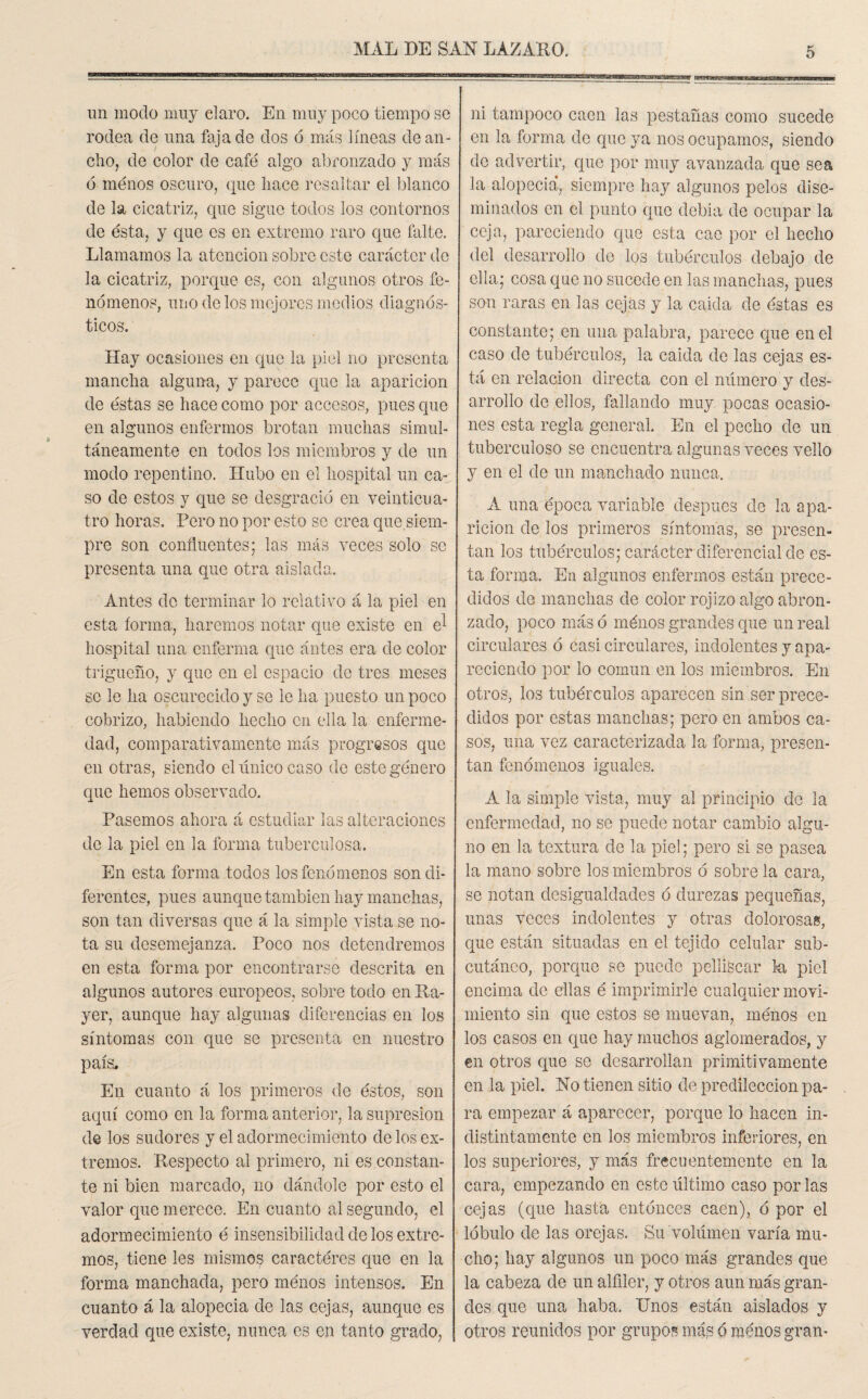 un modo muy claro. En muy poco tiempo se rodea de una faja de dos ó más líneas de an¬ cho, de color de café algo abronzado y más 6 menos oscuro, que hace resaltar el blanco de la cicatriz, que sigue todos los contornos de ésta, y que es en extremo raro que falte. Llamamos la atención sobre este carácter de la cicatriz, porque es, con algunos otros fe¬ nómenos, uno de los mejores medios diagnós¬ ticos. Hay ocasiones en que la piel no presenta mancha alguna, y parece que la aparición de éstas se hace como por accesos, pues que en algunos enfermos brotan muchas simul¬ táneamente en todos los miembros y de un modo repentino. Hubo en el hospital un ca¬ so de estos y que se desgració en veinticua¬ tro horas. Pero no por esto se crea que siem¬ pre son confluentes; las más veces solo se presenta una que otra aislada. Antes de terminar lo relativo á la piel en esta forma, haremos notar que existe en el hospital una enferma que antes era de color trigueño, y que en el espacio de tres meses se le ha oscurecido y se le ha puesto un poco cobrizo, habiendo hecho en ella la enferme¬ dad, comparativamente más progresos que en otras, siendo el único caso de este género que hemos observado. Pasemos ahora á estudiar las alteraciones de la piel en la forma tuberculosa. En esta forma todos los fenómenos son di¬ ferentes, pues aunque también hay manchas, son tan diversas que á la simple vista se no¬ ta su desemejanza. Poco nos detendremos en esta forma por encontrarse descrita en algunos autores europeos, sobre todo en Ra- yer, aunque hay algunas diferencias en los síntomas con que se presenta en nuestro país. En cuanto á los primeros de éstos, son aquí como en la forma anterior, la supresión de los sudores y el adormecimiento de los ex¬ tremos. Respecto al primero, ni es constan¬ te ni bien marcado, no dándole por esto el valor que merece. En cuanto al segundo, el adormecimiento é insensibilidad de los extre¬ mos, tiene les mismos caractéres que en la forma manchada, pero ménos intensos. En cuanto á la alopecia de las cejas, aunque es verdad que existe, nunca es en tanto grado, ni tampoco caen las pestañas como sucede en la forma de que ya nos ocupamos, siendo de advertir, que por muy avanzada que sea la alopecia*, siempre hay algunos pelos dise¬ minados en el punto que debia de ocupar la ceja, pareciendo que esta cae por el hecho del desarrollo de los tubérculos debajo de ella; cosa que no sucede en las manchas, pues son raras en las cejas y la calda de éstas es constante; en una palabra, parece que en el caso de tubérculos, la caida de las cejas es¬ tá en relación directa con el numero y des¬ arrollo de ellos, fallando muy pocas ocasio¬ nes esta regla general. En el pecho de un tuberculoso se encuentra algunas veces vello y en el de un manchado nunca. A una época variable después de la apa¬ rición de los primeros síntomas, se presen¬ tan los tubérculos; carácter diferencial de es¬ ta forma. En algunos enfermos están prece¬ didos de manchas de color rojizo algo abron¬ zado, poco más ó ménos grandes que un real circulares ó casi circulares, indolentes y apa¬ reciendo por lo común en los miembros. En otros, los tubérculos aparecen sin ser prece¬ didos por estas manchas; pero en ambos ca¬ sos, una vez caracterizada la forma, presen¬ tan fenómenos iguales. A la simple vista, muy al principio de la enfermedad, no se puede notar cambio algu¬ no en la textura de la piel; pero si se pasea la mano sobre los miembros ó sobre la cara, se notan desigualdades ó durezas pequeñas, unas veces indolentes y otras dolorosas, que están situadas en el tejido celular sub¬ cutáneo, porque se puede pelliscar la piel encima do ellas é imprimirle cualquier movi¬ miento sin que estos se muevan, ménos en los casos en que hay muchos aglomerados, y en otros que se desarrollan primitivamente en la piel. No tienen sitio de predilección pa¬ ra empezar á aparecer, porque lo hacen in¬ distintamente en los miembros inferiores, en los superiores, y más frecuentemente en la cara, empezando en este último caso por las cejas (que hasta entonces caen), ó por el lóbulo de las orejas. Su volumen varía mu¬ cho; hay algunos un poco más grandes que la cabeza de un alfiler, y otros aun más gran¬ des que una haba. Unos están aislados y otros reunidos por grupos más 6 menos gran-