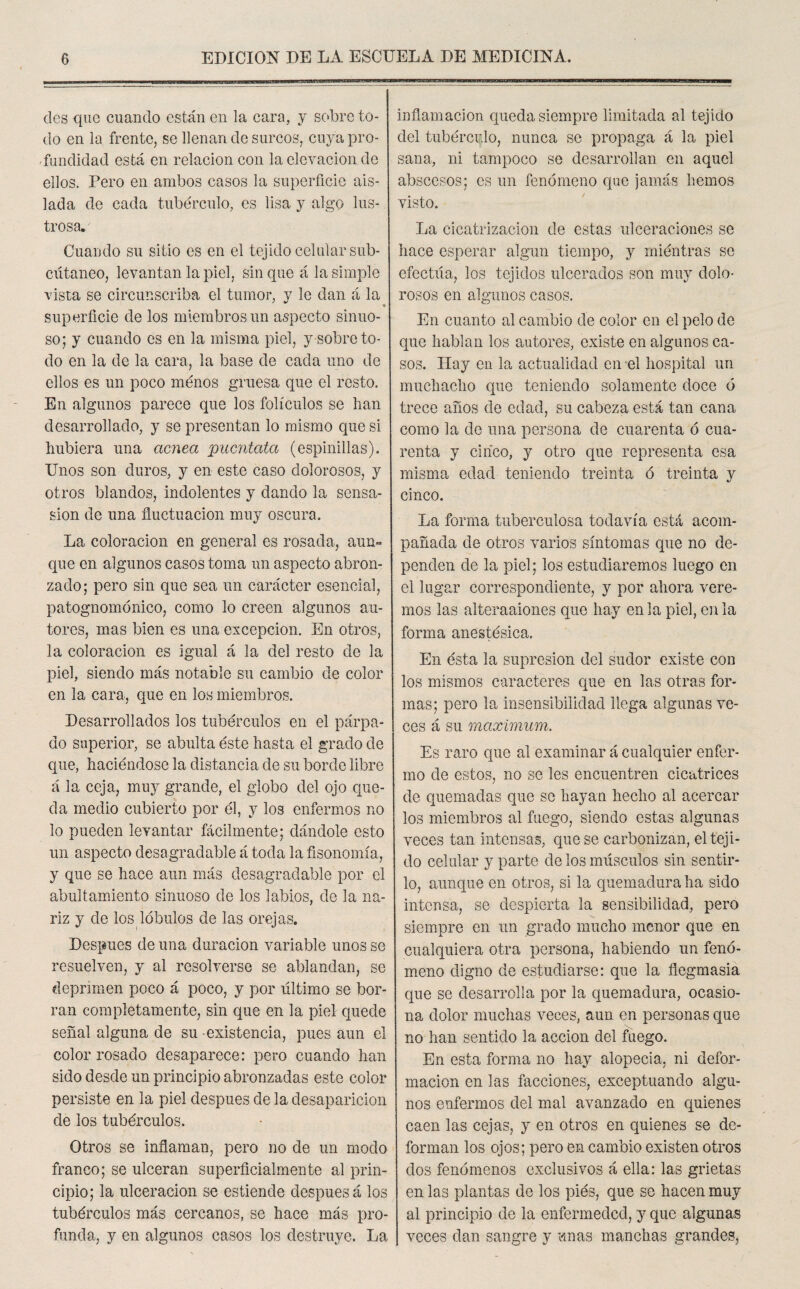 des que cuando están en la cara, y sobre to¬ do en la frente, se llenan de surcos, cuya pro¬ fundidad está en relación con la elevación de ellos. Pero en ambos casos la superficie ais¬ lada de cada tubérculo, es lisa y algo lus¬ trosa. Cuando su sitio es en el tejido celular sub¬ cutáneo, levantan la piel, sin que á la simple vista se circunscriba el tumor, y le dan á la superficie de los miembros un aspecto sinuo¬ so; y cuando es en la misma piel, y sobreto¬ do en la de la cara, la base de cada uno de ellos es un poco ménos gruesa que el resto. En algunos parece que los folículos se fian desarrollado, y se presentan lo mismo que si hubiera una acnea pucntata (espinillas). Unos son duros, y en este caso dolorosos, y otros blandos, indolentes y dando la sensa- sion de una fluctuación muy oscura. La coloración en general es rosada, aun¬ que en algunos casos toma un aspecto abron¬ zado; pero sin que sea un carácter esencial, patognomónieo, como lo creen algunos au¬ tores, mas bien es una excepción. En otros, la coloración es igual á la del resto de la piel, siendo más notable su cambio de color en la cara, que en los miembros. Desarrollados los tubérculos en el párpa¬ do superior, se abulta éste fiasta el grado de que, haciéndose la distancia de su borde libre á la ceja, muy grande, el globo del ojo que¬ da medio cubierto por él, y los enfermos no lo pueden levantar fácilmente; dándole esto un aspecto desagradable á toda la fisonomía, y que se hace aun más desagradable por el abultamiento sinuoso de los labios, de la na¬ riz y de los lóbulos de las orejas. Después de una duración variable unos se resuelven, y al resolverse se ablandan, se deprimen poco á poco, y por último se bor¬ ran completamente, sin que en la piel quede señal alguna de su existencia, pues aun el color rosado desaparece: pero cuando han sido desde un principio abronzadas este color persiste en la piel después de la desaparición de los tubérculos. Otros se inflaman, pero no de un modo franco; se ulceran superficialmente al prin¬ cipio; la ulceración se estiende después á los tubérculos más cercanos, se hace más pro¬ funda, y en algunos casos los destruye. La inflamación queda siempre limitada al tejido del tubérculo, nunca se propaga á la piel sana, ni tampoco se desarrollan en aquel abscesos; es un fenómeno que jamás hemos visto. La cicatrización de estas ulceraciones se hace esperar algún tiempo, y miéntras se efectúa, los tejidos ulcerados son muy dolo¬ rosos en algunos casos. En cuanto al cambio de color en el pelo de que hablan los autores, existe en algunos ca¬ sos. Hay en la actualidad en el hospital un muchacho que teniendo solamente doce ó trece años de edad, su cabeza está tan cana como la de una persona de cuarenta ó cua¬ renta y cinco, y otro que representa esa misma edad teniendo treinta ó treinta y cinco. La forma tuberculosa todavía está acom¬ pañada de otros varios síntomas que no de¬ penden de la piel; los estudiaremos luego en el lugar correspondiente, y por ahora vere¬ mos las alteraaiones que hay en la piel, en la forma anestésica. En ésta la supresión del sudor existe con los mismos caracteres que en las otras for¬ mas; pero la insensibilidad llega algunas ve¬ ces á su máximum. Es raro que al examinar á cualquier enfer¬ mo de estos, no se les encuentren cicatrices de quemadas que se hayan hecho al acercar los miembros al fuego, siendo estas algunas veces tan intensas, que se carbonizan, el teji¬ do celular y parte de los músculos sin sentir¬ lo, aunque en otros, si la quemadura ha sido intensa, se despierta la sensibilidad, pero siempre en un grado mucho menor que en cualquiera otra persona, habiendo un fenó¬ meno digno de estudiarse: que la flegmasia que se desarrolla por la quemadura, ocasio¬ na dolor muchas veces, aun en personas que no han sentido la acción del fuego. En esta forma no hay alopecia, ni defor¬ mación en las facciones, exceptuando algu¬ nos enfermos del mal avanzado en quienes caen las cejas, y en otros en quienes se de¬ forman los ojos; pero en cambio existen otros dos fenómenos exclusivos á ella: las grietas en las plantas de los pies, que se hacen muy al principio de la enfermeded, y que algunas veces dan sangre y unas manchas grandes,