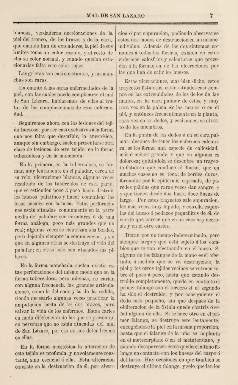 blancas, verdaderas decoloraciones de la piel del tronco, de los brazos y de la cara, que cuando han de extenderse, la piel desús límites toma un color rosado, y el resto de ella su color normal, y cuando quedan esta¬ cionarias falta este color rojizo. Las grietas son casi constantes, y las man¬ chas son raras. En cuanto á las otras enfermedades de la piel, con las cuales puede complicarse el mal de San Lázaro, hablaremos de ellas al tra¬ tar de las complicaciones de esta enferme¬ dad. Seguiremos ahora con las lesiones del teji¬ do huesoso, por ser casi exclusivas á la forma que nos falta que describir, la anestésica, aunque sin embargo, suelen presentarse otra clase de lesiones de este tejido, en la forma tuberculosa y en la manchada. En la primera, en la tuberculosa, se for¬ man muy lentamente en el paladar, cerca de su velo, ulceraciones blancas, algunas veces resultado de los tubérculos de esta parte, que se estienden poco á poco hasta destruir los huesos palatinos y hacer comunicar las fosas nasales con la boca. Estas perforacio¬ nes están situadas comunmente en la parte media del paladar; son circulares ó de una forma análoga, poco más grandes que un real; algunas veces se cicatrizan sus bordes, pero dejando siempre la comunicación, y sin que en algunas otras se destruya el velo del paladar; en otras solo son atacados sus pi¬ lares. En la forma manchada suelen existir es¬ tas perforaciones del mismo modo que en la forma tuberculosa; pero además, se carian con alguna frecuencia las grandes articula¬ ciones, como la del codo y la de la rodilla, siendo necesario algunas veces practicar la amputación hasta de los dos brazos, para salvar la vida de los enfermos. Estas caries en nada diferencian de las que se presentan en personas que no están atacadas del mal de San Lázaro, por eso no nos detendremos en ellas. En la forma anestésica la alteración de este tejido es profunda, y no solamente cons¬ tante, sino esencial á ella. Esta alteración consiste en la destrucción de él, por absor¬ ción ó por supuración, pudiendo observarse estos dos modos de destrucción en un mismo individuo. Además de los dos síntomas co‘ muñes á todas las formas, existen en estos enfermos calosfríos y calenturas que prece¬ den á la formación de ¡as ulceraciones por las que han de salir los huesos. Estas ulceraciones, mas bien dicho, estos trayectos fistulosos, están situados casi siem¬ pre en las extremidades de los dedos de las manos, en la cara palmar de éstos, y muy rara vez en la palma de las manos ó en el pié, y entonces frecuentemente en la planta, rara vez en los dedos, y casi nunca en el res¬ to de los miembros. En la punta de los dedos ó en su cara pal¬ mar, después de tener los enfermos calentn- ra, se les forma una especie de callosidad, más ó nlénos grande, y que en algunos es clolorosa; quitándola se descubre un trayec¬ to fistuloso que conduce al hueso, que en muchos casos no se toca; de bordes duros, formados por la epidermis espesada, de pa¬ redes pálidas que raras veces dan sangre, y y que tienen desde dos hasta doce líneas de largo. Por estos trayectos sale supuración, las más veces muy líquida, y con ella esquir¬ las del hueso ó pedazos pequeñitos de él, de suerte que parece que en un caso hay necro¬ sis y en el otro caries. Duran por un tiempo indeterminado, pero siempre largo y que está sujeto á los cam¬ bios que se van efectuando en el hueso. Si alguno de los falanges de la mano es el afec¬ tado, á medida que se va destruyendo, la piel y los otros tejidos vecinos se retraen so¬ bre él poco á poco, hasta que estando des¬ truido completamente, queda en contacto el primer falange con el tercero si el segundo ha sido el destruido, y por consiguiente el dedo más pequeño, sin que después de la obliteración de la fístula quede cicatriz ó se¬ ñal alguna de ella. Si se hace otro en el pri¬ mer falange, se destruye este lentamente, encogiéndose la piel en la misma proporción, hasta que el falange de la uña se implanta en el metecarpiano ó en el metatarsiano, y cuando desaparecen éstos queda el último fa¬ lange en contacto con los huesos del carpo ó del tarso. Hay ocasiones en que también se destruye el ultimo falange, y solo quedan los