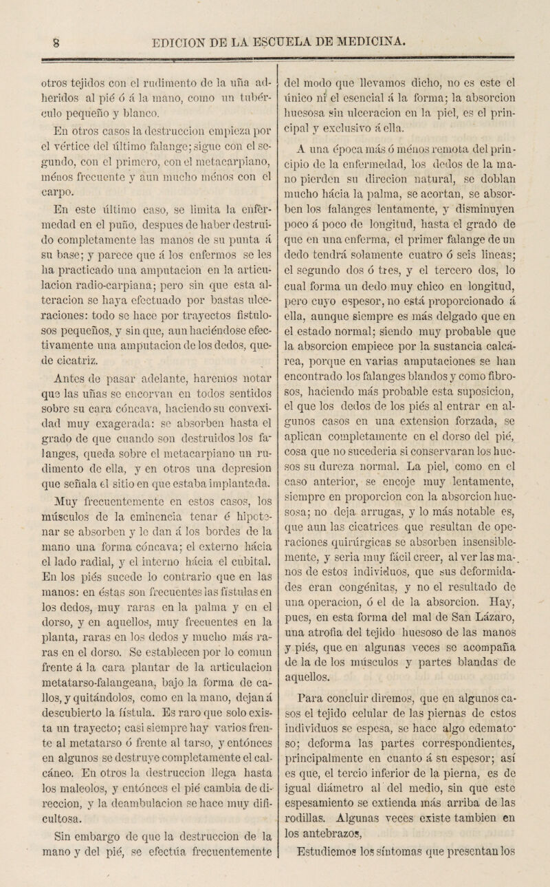 otros tejidos con el rudimento de la uña ad¬ heridos al pié ó á la mano, como un tubér¬ culo pequeño y blanco. En otros casos la destrucción empieza por el vértice del último falange; sigue con el se¬ gundo, con el primero, con el metacarpiano, ménos frecuente y aun mucho ménos con el carpo. En este último caso, se limita la enfer¬ medad en el puño, después de haber destrui¬ do completamente las manos de su punta ú su base; y parece que á los enfermos se les ha practicado una amputación en la articu¬ lación radio-carpiana; pero sin que esta al¬ teración se haya efectuado por bastas ulce¬ raciones: todo se hace por trayectos fistulo¬ sos pequeños, y sin que, aun haciéndose efec¬ tivamente una amputación de los dedos, que¬ de cicatriz. Antes de pasar adelante, haremos notar que las uñas se encorvan en todos sentidos sobre su cara cóncava, haciendo su convexi¬ dad muy exagerada: se absorben hasta el grado de que cuando son destruidos los fa¬ langes, queda sobre el metacarpiano un ru¬ dimento de ella, y en otros una depresión que señala el sitio en que estaba implantada. Muy frecuentemente en estos casos, los músculos de la eminencia tenar é hipots- nar se absorben y le dan á los bordes de la mano una forma cóncava; el externo hacia el lado radial, y el interno hacia el cubital. En los piés sucede lo contrario que en las manos: en éstas son frecuentes las fístulas en los dedos, muy raras en la palma y en el dorso, y en aquellos, muy frecuentes en la planta, raras en los dedos y mucho más ra¬ ras en el dorso. Se establecen por lo común frente á la cara plantar de la articulación metatarso-falangeana, bajo la forma de ca¬ llos, y quitándolos, como en la mano, dejan á descubierto la fístula. Es raro que solo exis¬ ta un trayecto; casi siempre hay varios fren¬ te al metatarso ó frente al tarso, y entonces en algunos se destruye completamente el cal¬ cáneo. En otros la destrucción llega hasta los maléolos, y entonces el pié cambia de di¬ rección, y la deambulación se hace muy difi¬ cultosa. Sin embargo de que la destrucción de la mano y del pié, se efectúa frecuentemente del modo que llevamos dicho, no es este el único ni el esencial á la forma; la absorción huesosa sin ulceración en la piel, es el prin¬ cipal y exclusivo á ella. A una época más ó ménos remota del prin¬ cipio de la enfermedad, los dedos de la ma¬ no pierden su direcion natural, se doblan mucho hácia la palma, se acortan, se absor¬ ben los falanges lentamente, y disminuyen poco á poco de longitud, hasta el grado de que en una enferma, el primer falange de un dedo tendrá solamente cuatro ó seis lineas; el segundo dos ó tres, y el tercero dos, lo cual forma un dedo muy chico en longitud, pero cuyo espesor, no está proporcionado á ella, aunque siempre es más delgado que en el estado normal; siendo muy probable que la absorción empiece por la sustancia calcá¬ rea, porque en varias amputaciones se han encontrado los falanges blandos y como fibro¬ sos, haciendo más probable esta suposición, el que los dedos de los piés al entrar en al¬ gunos casos en una extensión forzada, se aplican completamente en el dorso del pié, cosa que no sucedería si conservaran los hue¬ sos su dureza normal. La piel, como en el caso anterior, se encoje muy lentamente, siempre en proporción con la absorción hue¬ sosa; no deja arrugas, y lo más notable es, que aun las cicatrices que resultan de ope¬ raciones quirúrgicas se absorben insensible¬ mente, y seria muy fácil creer, al ver las ma¬ nos de estos individuos, que sus deformida¬ des eran congénitas, y no el resultado de una operación, ó el de la absorción. Hay, pues, en esta forma del mal de San Lázaro, una atrofia del tejido huesoso de las manos y piés, que en algunas veces se acompaña de la de los músculos y partes blandas de aquellos. Para concluir diremos, que en algunos ca¬ sos el tejido celular de las piernas de estos individuos se espesa, se hace algo edemato¬ so; deforma las partes correspondientes, principalmente en cuanto á su espesor; así es que, el tercio inferior de la pierna, es de igual diámetro al del medio, sin que este espesamiento se extienda más arriba de las rodillas. Algunas veces existe también en los antebrazos, Estudiemos los síntomas que presentan los