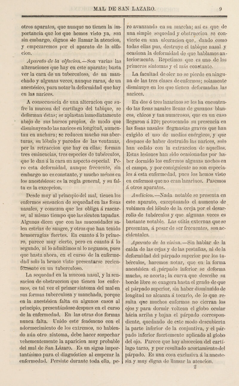 otros aparatos, que aunque no tienen la im¬ portancia que los que liemos visto ya, son sin embargo, dignos de llamar la atención, y empezaremos por el aparato de la olfa- cion. Aparato de la olfaeion.—Son varias las alteraciones que hay en este aparato; basta ver la cara de un tuberculoso, de un man¬ chado y algunas veces, aunque raras, de un anestésico, para notar la deformidad que hay en las narices. ro avanzando en su marcha; así es que de una simple sequedad y obstrucción se con¬ vierte en una ulceración que, dando como todas ellas pus, destruye el tabique nasal y ocasiona la deformidad de que hablamos an¬ teriormente. Repetimos que es uno de los primeros síntomas y el más constante. La facultad de oler no se pierde en ningu¬ na de las tres clases de enfermos; solamente disminuye en los que tienen deformadas las narices. A consecuencia de una alteración que su¬ fre la mucosa del cartílago del tabique, se deforman éstas; se aplastan inmediatamente abajo de sus huesos propios, de modo que disminuyendo las narices en longitud, aumen¬ tan en anchura; se reducen mucho sus aber¬ turas, su lóbulo y paredes de las ventanas, por la retracción que hay en ellas; forman tres eminencias, tres especies de tubérculos, que le dan á la cara un aspecto especial. Pe¬ ro esta deformidad, aunque frecuente, sin embargo no es constante, y mucho menos en los anestésicos: es la regla general, y su fal¬ ta es la excepción. Desde muy al principio del mal, tienen los enfermos sensación de sequedad en las fosas nasales, y comezón que les obliga á rascar¬ se, al mismo tiempo que las sienten tapadas. Algunos dicen que con las mucosidades sa¬ len estrias de sangre, y otros que han tenido hemorragias fuertes. En cuanto á lo prime¬ ro, parece muy cierto, pero en cuanto á lo segundo, ni lo admitimos ni lo negamos, pues que hasta ahora, en el curso de la enferme¬ dad solo la hemos visto presentarse recien- ftrssnte en un tuberculoso. La sequedad en la mucosa nasal, y la sen¬ sación de obstrucción que tienen los enfer¬ mos, es tal vez el primer síntoma del mal en sus formas tuberculosa y manchada, porque en la anestésica falta en algunos casos al principio, presentándose después en el curso de la enfermedad. En las otras dos formas nunca falta. Unido este' fenómeno con el adormecimiento de los extremos, no habien¬ do aún otro síntoma, debe hacer sospechar vehementemente la aparición muy probable del mal de San Lázaro. Es un signo impor¬ tantísimo para el diagnóstico al empezar la enfermedad. Persiste durante toda ella, pe¬ En dos ó tres lazarinos se les lia encontra¬ do las fosas nasales llenas de gusanos blan¬ cos, chicos y tan numerosos, que en un caso llegaron á 120; provocando sil presencia en las fosas nasales flegmasías graves que han exigido el uso de medios enérgicos, y que después de haber destruido las narices, solo han cedido con la extracción de aquellos. Estas lesiones han sido ocasionadas por ha¬ ber dormido los enfermos algunas noches en el campo, y por consiguiente no son especia¬ les á esta enfermedad, pues los hemos visto en enfermos que no eran lazarinos. Pasemos á otros aparatos. Audición.—Nada notable se presenta en este aparato, exceptuando el aumento de volumen del lóbulo de la oreja por el desar¬ rollo de tubérculos y que algunas veces es bastante notable. Las otitis externas que se presentan, á pesar de ser frecuentes, son ac¬ cidentales. Aparato de la visión.—Sin hablar de la caida de las cejas y délas pestañas, ni déla deformidad del párpado superior por los tu¬ bérculos, haremos notar, que en la forma anestésica el ¿párpado inferior se deforma mucho, se acorta; la curva que describe su borde libre se exagera hasta el grado de que el párpado superior, sin haber disminuido de longitud no alcanza á tocarlo, de lo que re¬ sulta que muchos enfermos no cierran los ojos y para dormir voltean el globo ocular hácia arriba y bajan el párpado correspon¬ diente, quedando de este modo descubierta la parte inferior de la conjuntiva, y el pár¬ pado inferior fuertemente aplicado al globo del ojo. Parece que hay absorción del cartí¬ lago tarzo, y por insultado acortamiento del párpado. Es una cosa exclusiva á la aneste¬ sia y muy digna de llamar la atención.