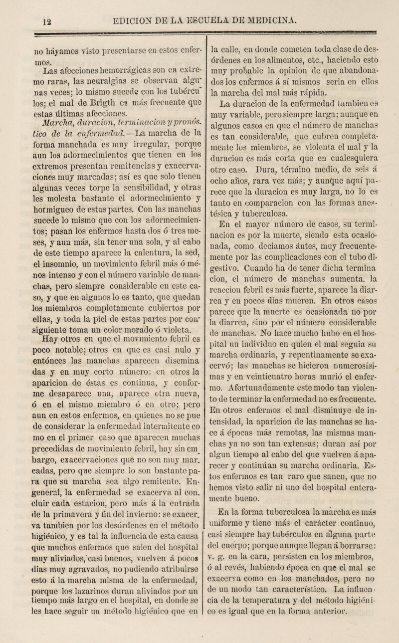 no hayamos visto presentarse en estos enfer¬ mos. Las afecciones hemorrágicas son en extre¬ mo raras, las neuralgias se observan algu¬ nas veces; lo mismo sucede con los tubércu los; el mal de Brigth es más frecuente que estas itltimas afecciones. Marcha, duración, terminación y pronós¬ tico de la enfermedad—La marcha de la forma manchada es muy irregular, porque aun los adormecimientos que tienen en los extremos presentan remitencias y exacerba¬ ciones muy marcadas; así es que solo tienen algunas veces torpe la sensibilidad, y otras les molesta bastante el adormecimiento y hormigueo de estas partes. Con las manchas sucede lo mismo que con los adormecimien¬ tos; pasan los enfermos hasta dos ó tres me¬ ses, y aun más, sin tener una sola, y al cabo de este tiempo aparece la calentura, la sed, el insomnio, un movimiento febril más ó me¬ nos intenso y con el número variable de man¬ chas, pero siempre considerable en este ca¬ so, y que en algunos lo es tanto, que quedan los miembros completamente cubiertos por ellas, y toda la piel de estas partes por con¬ siguiente toma un color morado ó violeta. Hay otros en que el movimiento febril es poco notable; otros en que es casi nulo y entonces las manchas aparecen disemina das y en muy corto número: en otros la aparición de éstas es continua, y confor¬ me desaparece una, aparece otra nueva, ó en el mismo miembro ó en otro; pero aun en estos enfermos, en quienes no se pue de considerar la enfermedad intermitente co mo en el primer caso que aparecen muchas precedidas de movimiento febril, hay sin em_ bargo, exacerbaciones que no son muy mar. cadas, pero que siempre lo son bastante pa¬ ra que su marcha sea algo remitente. En¬ general, la enfermedad se exacerva al con. cluir cada estación, pero más á la entrada de la primavera y fin del invierno: se exacer. va también por los desórdenes en el método higiénico, y es tal la influencia de esta causa que muchos enfermos que salen del hospital muy aliviados,'casi buenos, vuelven á pocos dias muy agravados, no pudiendo atribuirse esto á la marcha misma de la enfermedad, porque los lazarinos duran aliviados por un tiempo más largo en el hospital, en donde se les hace seguir un método higiénico que en la calle, en donde cometen toda clase de des¬ órdenes en los alimentos, etc., haciendo esto muy probable la opinión de que abandona¬ dos los enfermos á sí mismos seria en ellos la marcha del mal más rápida. La duración de la enfermedad también es muy variable, pero siempre larga; aunque en algunos casos en que el número de manchas es tan considerable, que cubren completa¬ mente los miembros, se violenta el mal y la duración es más corta que en cualesquiera otro caso. Dura, término medio, de seis á ocho años, rara vez más; y aunque aquí pa¬ rece que la duración es muy larga, no lo es tanto en comparación con las formas anes¬ tésica y tuberculosa. En el mayor número de casos, su termi¬ nación es por la muerte, siendo esta ocasio¬ nada, como deciamos antes, muy frecuente¬ mente por las complicaciones con el tubo di¬ gestivo. Cuando ha de tener dicha termina cion, el número de manchas aumenta, la reacción febril es más fuerte, aparece la diar¬ rea y en pocos dias mueren. En otros casos parece que la muerte es ocasionada no por la diarrea, sino por el número considerable de manchas. No hace mucho hubo en el hos¬ pital un individuo en quien el mal seguia su marcha ordinaria, y repentinamente se exa¬ cervó; las manchas se hicieron numerosísi¬ mas y en veinticuatro horas murió el enfer¬ mo. Afortunadamente este modo tan violen¬ to de terminar la enfermedad no es frecuente. En otros enfermos el mal disminuye de in¬ tensidad, la aparición de las manchas se ha¬ ce á épocas más remotas, las mismas man¬ chas ya no son tan extensas; duran así por algún tiempo al cabo del que vuelven á apa¬ recer y continúan su marcha ordinaria. Es¬ tos enfermos es tan raro que sanen, que no hemos visto salir ni uno del hospital entera¬ mente bueno. * En la forma tuberculosa la marcha es más uniforme y tiene más el carácter continuo, casi siempre hay tubérculos en alguna parte del cuerpo; porque aunque llegan á borrarse: v. g. en la cara, persisten en los miembros, ó al revés, habiendo época en que el mal se exacerva como en los manchados, pero no de un modo tan característico. La influen • cia de la temperatura y del método higiéni¬ co es igual que en la forma anterior.