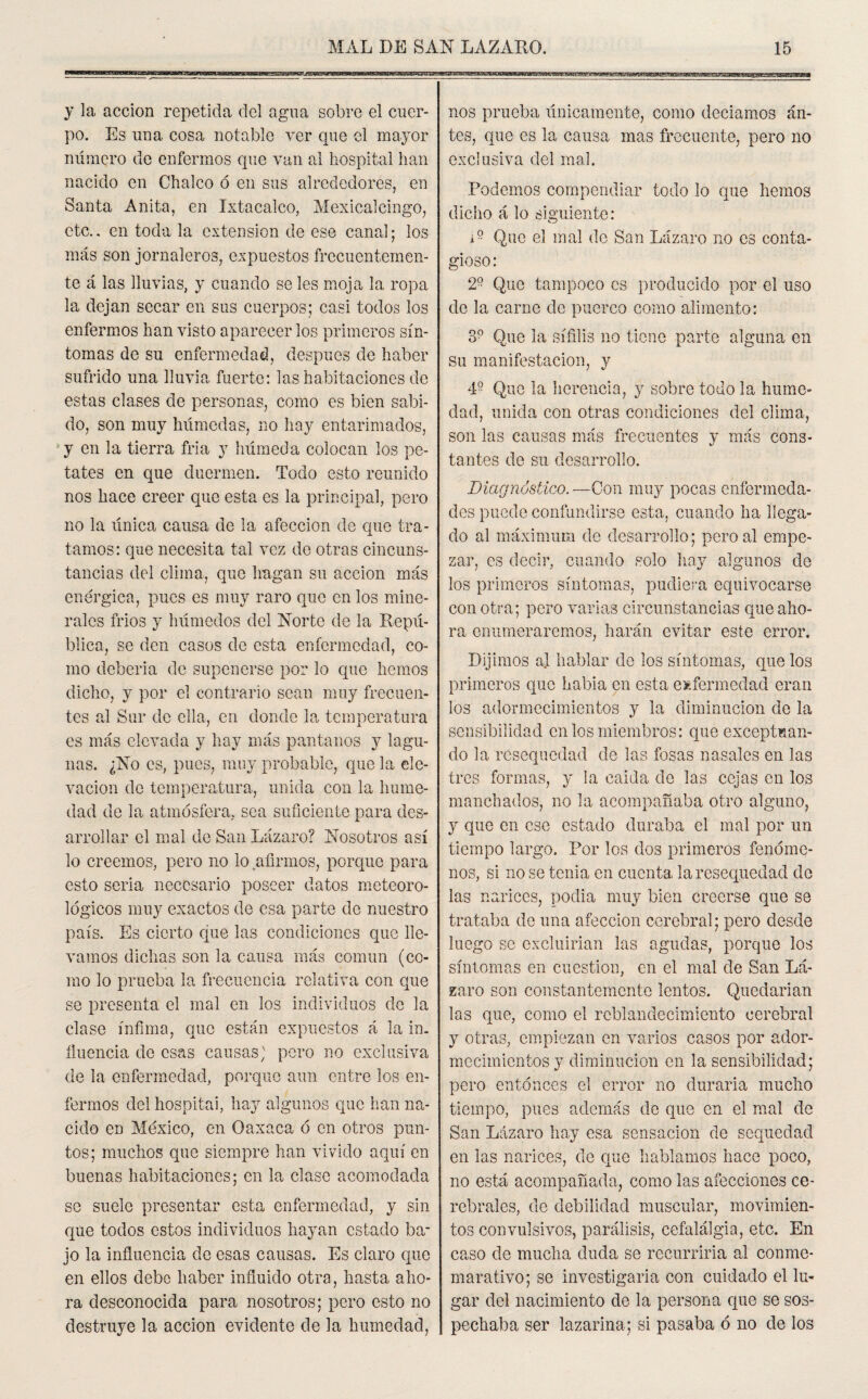 y la acción repetida del agua sobre el cuer¬ po. Es una cosa notable ver que el mayor número de enfermos que van al hospital han nacido en Chalco ó en sus alrededores, en Santa Anita, en Ixtacalco, Mexicalcingo, etc., en toda la extensión de ese canal; los más son jornaleros, expuestos frecuentemen¬ te á las lluvias, y cuando se les moja la ropa la dejan secar en sus cuerpos; casi todos los enfermos han visto aparecer los primeros sín¬ tomas de su enfermedad, después de haber sufrido una lluvia fuerte: las habitaciones de estas clases de personas, como es bien sabi¬ do, son muy húmedas, no hay entarimados, y en la tierra fría y húmeda colocan los pe¬ tates en que duermen. Todo esto reunido nos hace creer que esta es la principal, pero no la única causa de la afección de que tra¬ tamos: que necesita tal vez de otras cincuns- tancias del clima, que hagan su acción más enérgica, pues es muy raro que en los mine¬ rales fríos y húmedos del Norte de la Repú¬ blica, se den casos de esta enfermedad, co¬ mo debería de suponerse por lo que hemos dicho, y por el contrario sean muy frecuen¬ tes al Sur de ella, en donde la temperatura es más elevada y hay más pantanos y lagu¬ nas. ¿No es, pues, muy probable, que la ele¬ vación de temperatura, unida con la hume¬ dad de la atmósfera, sea suficiente para des¬ arrollar el mal de San Lázaro? Nosotros así lo creemos, pero no lo afirmos, porque para esto sería necesario poseer datos meteoro¬ lógicos muy exactos de esa parte de nuestro país. Es cierto que las condiciones que lle¬ vamos dichas son la causa más común (co¬ mo lo prueba la frecuencia relativa con que se presenta el mal en los individuos de la clase ínfima, que están expuestos á la in. fluencia de esas causas,' pero no exclusiva de la enfermedad, porque aun entre los en¬ fermos del hospital, hay algunos que han na¬ cido en México, en Oaxaca ó en otros pun¬ tos; muchos que siempre han vivido aquí en buenas habitaciones; en la clase acomodada se suele presentar esta enfermedad, y sin que todos estos individuos hayan estado ba¬ jo la influencia de esas causas. Es claro que en ellos debe haber influido otra, hasta aho¬ ra desconocida para nosotros; pero esto no destruye la acción evidente de la humedad, nos prueba únicamente, como deciamos an¬ tes, que es la causa mas frecuente, pero no exclusiva del mal. Podemos compendiar todo lo que hemos dicho á lo siguiente: i9- Que el mal de San Lázaro no es conta¬ gioso: 2° Que tampoco es producido por el uso de la carne de puerco como alimento: S? Que la sífilis no tiene parte alguna en su manifestación, y 4° Que la herencia, y sobre todo la hume¬ dad, unida con otras condiciones del clima, son las causas más frecuentes y más cons¬ tantes de su desarrollo. Diagnóstico. —Con muy pocas enfermeda¬ des puede confundirse esta, cuando ha llega¬ do al máximum de desarrollo; pero al empe¬ zar, es decir, cuando solo hay algunos de los primeros síntomas, pudiera equivocarse con otra; pero varias circunstancias que aho¬ ra enumeraremos, harán evitar este error. Dijimos al hablar de los síntomas, que los primeros que Labia en esta enfermedad eran los adormecimientos y la diminución de la sensibilidad en los miembros: que exceptuan¬ do la resequedad de las fosas nasales en las tres formas, y la calda de las cejas en los manchados, no la acompañaba otro alguno, y que en ese estado duraba el mal por un tiempo largo. Por los dos primeros fenóme¬ nos, si no se tenia en cuenta la resequedad de las narices, podia muy bien creerse que se trataba de una afección cerebral; pero desde luego se excluirían las agudas, porque los síntomas en cuestión, en el mal de San Lá¬ zaro son constantemente lentos. Quedarían las que, como el reblandecimiento cerebral y otras, empiezan en varios casos por ador¬ mecimientos y diminución en la sensibilidad; pero entonces el error no duraría mucho tiempo, pues además de que en el mal de San Lázaro hay esa sensación de sequedad en las narices, de que hablamos hace poco, no está acompañada, como las afecciones ce¬ rebrales, de debilidad muscular, movimien¬ tos convulsivos, parálisis, cefalálgia, etc. En caso de mucha duda se recurriría al conme¬ morativo; se investigaría con cuidado el lu¬ gar del nacimiento de la persona que se sos¬ pechaba ser lazarina; si pasaba ó no de los