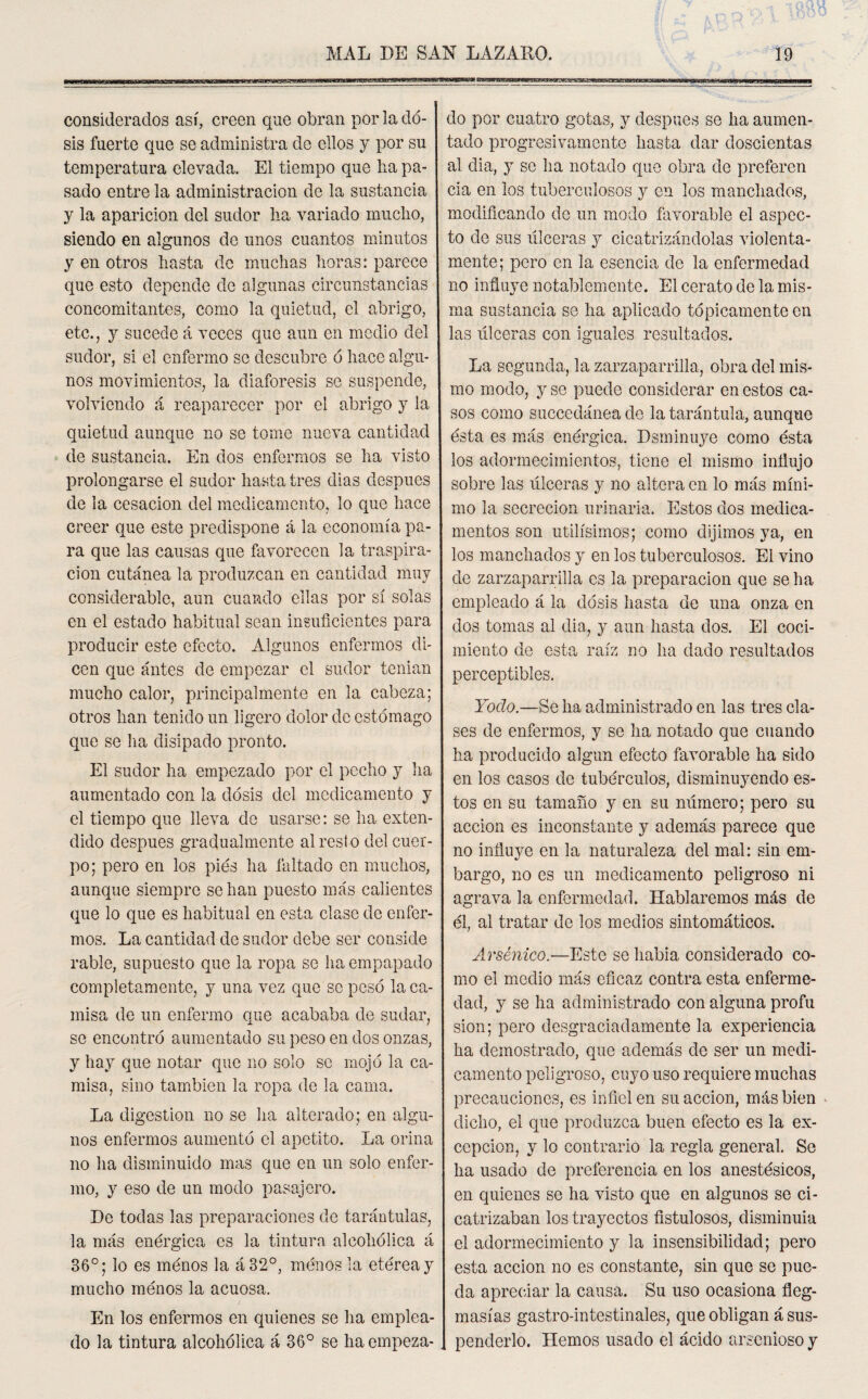 considerados así, creen que obran por la do¬ sis fuerte que se administra de ellos y por su temperatura elevada. El tiempo que lia pa¬ sado entre la administración de la sustancia y la aparición del sudor lia variado mucho, siendo en algunos de unos cuantos minutos y en otros hasta de muchas horas: parece que esto depende de algunas circunstancias concomitantes, como la quietud, el abrigo, etc., y sucede á veces que aun en medio del sudor, si el enfermo se descubre ó hace algu¬ nos movimientos, la diaforesis so suspende, volviendo á reaparecer por el abrigo y la quietud aunque no se tome nueva cantidad de sustancia. En dos enfermos se ha visto prolongarse el sudor hasta tres dias después de la cesación del medicamento, lo que hace creer que este predispone á la economía pa¬ ra que las causas que favorecen la traspira¬ ción cutánea la produzcan en cantidad muy considerable, aun cuando ellas por sí solas en el estado habitual sean insuficientes para producir este efecto. Algunos enfermos di¬ cen que antes de empezar el sudor tenían mucho calor, principalmente en la cabeza; otros han tenido un ligero dolor de estómago que se ha disipado pronto. El sudor ha empezado por el pecho y ha aumentado con la dosis del medicamento y el tiempo que lleva de usarse: se ha exten¬ dido después gradualmente al rest o del cuer¬ po; pero en los piés lia faltado en muchos, aunque siempre se han puesto más calientes que lo que es habitual en esta clase de enfer¬ mos. La cantidad de sudor debe ser conside rabie, supuesto que la ropa so lia empapado completamente, y una vez que se pesó la ca¬ misa de un enfermo que acababa de sudar, se encontró aumentado su peso en dos onzas, y hay que notar que no solo se mojó la ca¬ misa, sino también la ropa de la cama. La digestión no se ha alterado; en algu¬ nos enfermos aumentó el apetito. La orina no ha disminuido mas que en un solo enfer¬ mo, y eso de un modo pasajero. De todas las preparaciones de tarántulas, la más enérgica es la tintura alcohólica á 36°; lo es menos la á32°, menos la etérea y mucho ménos la acuosa. En los enfermos en quienes se ha emplea¬ do la tintura alcohólica á 36° se haempeza- -—~--!-nr—TTnnrnrnrm-t iirminm n ~i i nnin n do por cuatro gotas, y después se ha aumen¬ tado progresivamente hasta dar doscientas al dia, y se ha notado que obra de preferen cia en los tuberculosos y en los manchados, modificando de un modo favorable el aspec¬ to de sus ulceras y cicatrizándolas violenta¬ mente; pero en la esencia de la enfermedad no influye notablemente. El cerato de la mis¬ ma sustancia se ha aplicado tópicamente en las ulceras con iguales resultados. La segunda, la zarzaparrilla, obra del mis¬ mo modo, y se puede considerar en estos ca¬ sos como succedánea de la tarántula, aunque ésta es más enérgica. Dsminuye como ésta los adormecimientos, tiene el mismo influjo sobre las úlceras y no altera en lo más míni¬ mo la secreción urinaria. Estos dos medica¬ mentos son útilísimos; como dijimos ya, en los manchados y en los tuberculosos. El vino de zarzaparrilla es la preparación que se ha empleado á la dosis hasta de una onza en dos tomas al dia, y aun hasta dos. El coci¬ miento de esta raíz no ha dado resultados perceptibles. Yodo.—Se ha administrado en las tres cla¬ ses de enfermos, y se ha notado que cuando ha producido algún efecto favorable ha sido en los casos de tubérculos, disminuyendo es¬ tos en su tamaño y en su número; pero su acción es inconstante y además parece que no influye en la naturaleza del mal: sin em- bargo, no es un medicamento peligroso ni agrava la enfermedad. Hablaremos más de él, al tratar de los medios sintomáticos. Arsénico.—Este se había considerado co¬ mo el medio más eficaz contra esta enferme¬ dad, y se ha administrado con alguna profu sion; pero desgraciadamente la experiencia ha demostrado, que además de ser un medi¬ camento peligroso, cuyo uso requiere muchas precauciones, es infiel en su acción, más bien dicho, el que produzca buen efecto es la ex¬ cepción, y lo contrario la regla general. Se ha usado de preferencia en los anestésicos, en quienes se ha visto que en algunos se ci¬ catrizaban los trayectos fistulosos, disminuia el adormecimiento y la insensibilidad; pero esta acción no es constante, sin que se pue¬ da apreciar la causa. Su uso ocasiona fleg¬ masías gastro-intestinales, que obligan á sus¬ penderlo. Hemos usado el ácido arsenioso y