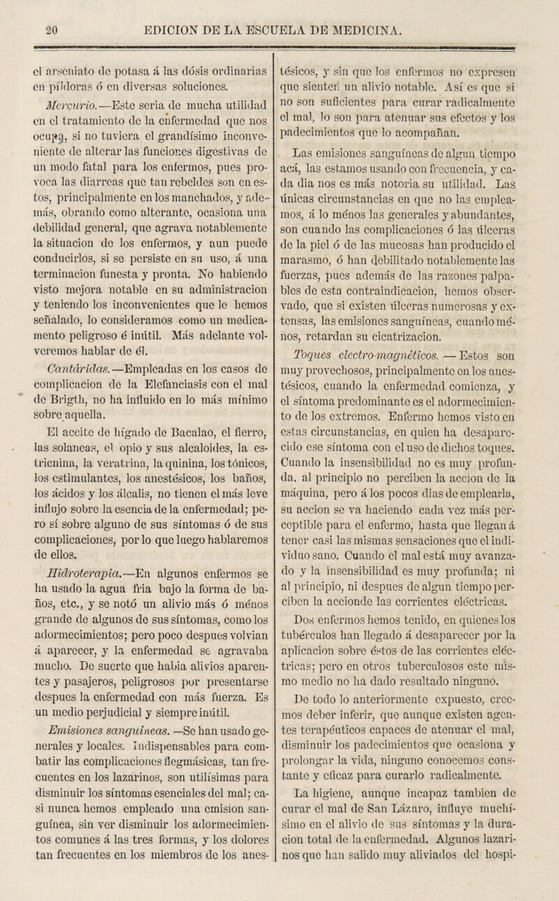el arseniato de potasa á las dosis ordinarias en píldoras ó en diversas soluciones. Mercurio.•—Esto seria de mucha utilidad en el tratamiento de la enfermedad que nos ocup§, si no tuviera el grandísimo inconve¬ niente de alterar las funciones digestivas de un modo fatal para los enfermos, pues pro¬ voca las diarreas que tan rebeldes son en es¬ tos, principalmente en los manchados, y ade¬ más, obrando como alterante, ocasiona una debilidad general, que agrava notablemente la situación do los enfermos, y aun puede conducirlos, si se persiste en su uso, á una terminación funesta y pronta. No habiendo visto mejora notable en su administración y teniendo los inconvenientes que le hemos señalado, lo consideramos como un medica¬ mento peligroso é inútil. Más adelante vol¬ veremos hablar de él. Cantáridas. —Empleadas en los casos de complicación de la Elefantiasis con el mal de Brigth, no ha influido en lo más mínimo sobre aquella. El aceite de hígado de Bacalao, el fierro, las solaneas, el opio y sus alcaloides, la es¬ tricnina, la veratrina, la quinina, los tónicos, los estimulantes, los anestésicos, los baños, los ácidos y los álcalis, no tienen el más leve influjo sobre la esencia de la enfermedad; pe¬ ro sí sobre alguno de sus síntomas ó de sus complicaciones, por lo que luego hablaremos de ellos. Hidroterapia.—En algunos enfermos se ha usado la agua fria bajo la forma de ba¬ ños, etc., y se notó un alivio más ó ménos grande de algunos de sus síntomas, como los adormecimientos; pero poco después volvían á aparecer, y la enfermedad se agravaba mucho. De suerte que había alivios aparen¬ tes y pasajeros, peligrosos por presentarse después la enfermedad con más fuerza. Es un medio perjudicial y siempre inútil. Emisiones sanguíneas. —Se han usado ge¬ nerales y locales. Indispensables para com¬ batir las complicaciones flegmásicas, tan fre¬ cuentes en los lazarinos, son útilísimas para disminuir los síntomas esenciales del mal; ca¬ si nunca hemos empleado una emisión san¬ guínea, sin ver disminuir los adormecimien¬ tos comunes á las tres formas, y los dolores tan frecuentes en los miembros de los anes¬ tésicos, y sin que los enfermos no expresen que sienten un alivio notable. Así es que si no son suficientes para curar radicalmente el mal, lo son para atenuar sus efectos y los padecimientos que lo acompañan. Las emisiones sanguíneas de algún tiempo acá, las estamos usando con frecuencia, y ca¬ da dia nos es más notoria su utilidad. Las únicas circunstancias en que no las emplea¬ mos, á lo ménos las generales y abundantes, son cuando las complicaciones ó las úlceras de la piel ó de las mucosas han producido el marasmo, ó han debilitado notablemente las fuerzas, pues además de las razones palpa¬ bles de esta contraindicación, hemos obser¬ vado, que si existen úlceras numerosas y ex¬ tensas, las emisiones sanguíneas, cuando mé¬ nos, retardan su cicatrización. Toques electro-magnéticos, — Estos son muy provechosos, principalmente en los anes¬ tésicos, cuando la enfermedad comienza, y el síntoma predominante es el adormecimien¬ to de los extremos. Enfermo hemos visto en estas circunstancias, en quien ha desapare¬ cido ese síntoma con el uso de dichos toques. Cuando la insensibilidad no es muy profun¬ da, al principio no perciben la acción do la máquina, pero á los pocos dias de emplearla, su acción se va haciendo cada vez más per¬ ceptible para el enfermo, hasta que llegan á tener casi las mismas sensaciones que el indi¬ viduo sano. Cuando el mal está muy avanza¬ do y la insensibilidad es muy profunda; ni al principio, ni después de algún tiempo per¬ ciben la accionde las comentes eléctricas. Dos enfermos hemos tenido, en quienes los tubérculos han llegado á desaparecer por la aplicación sobre éstos de las corrientes eléc¬ tricas; pero en otros tuberculosos este mis¬ mo medio no ha dado resultado ninguno. Do todo lo anteriormente expuesto, cree¬ mos deber inferir, que aunque existen agen¬ tes terapéuticos capaces de atenuar el mal, disminuir los padecimientos que ocasiona y prolongar la vida, ninguno conocemos cons¬ tante y eficaz para curarlo radicalmente. La higiene, aunque incapaz también de curar el mal de San Lázaro, influye muchí¬ simo en el alivio de sus síntomas y la dura¬ ción total de la enfermedad. Algunos lazari¬ nos que han salido muy aliviados del hospi-
