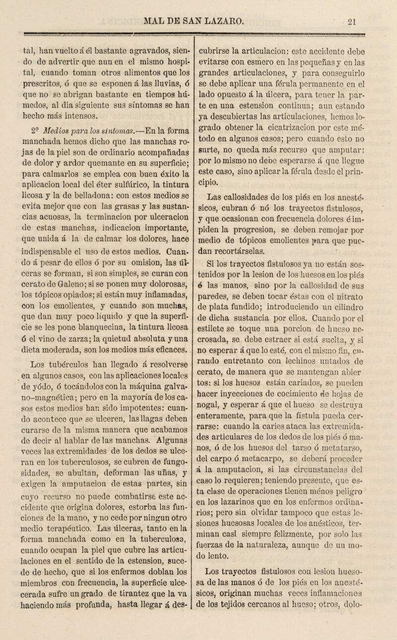 tal, han vuelto á él bastante agravados, sien¬ do de advertir que aun en el mismo hospi¬ tal, cuando toman otros alimentos que los prescritos, ó que se esponen á las lluvias, ó que no se abrigan bastante en tiempos hú¬ medos, al dia siguiente sus síntomas se han hecho más intensos. 2° Medios para los síntomas.—En la forma manchada hemos dicho que las manchas ro¬ jas de la piel son de ordinario acompañadas de dolor y ardor quemante en su superficie; para calmarlos se emplea con buen éxito la aplicación local del éter sulfúrico, la tintura licosa y la de belladona: con estos medios se evita mejor que con las grasas y las sustan¬ cias acuosas, la terminación por ulceración de estas manchas, indicación importante, que unida á la de calmar ios dolores, hace indispensable el uso de estos medios. Cuan¬ do á pesar de ellos ó por su omisión, las úl¬ ceras se forman, si son simples, se curan con cerato de Galeno; si se ponen muy dolorosas, los tópicos opiados; si están muy inflamadas, con los emolientes, y cuando son muchas, que dan muy poco líquido y que la superfi¬ cie se les pone blanquecina, la tintura licosa ó el vino de zarza; la quietud absoluta y una dieta moderada, son los medios más eficaces. Los tubérculos han llegado á resolverse en algunos casos, con las aplicaciones locales de yódo, ó tocándolos con la máquina galva- no-magnética; pero en la mayoría de los ca¬ sos estos medios han sido impotentes: cuan¬ do acontece que se ulceren, las llagas deben curarse de la misma manera que acabamos do decir al hablar délas manchas. Algunas veces las extremidades de los dedos se ulce¬ ran en los tuberculosos, se cubren de fungo¬ sidades, se abultan, deforman las uñas, y exigen la amputación de estas partes, sin cuyo recurso no puede combatirse este ac¬ cidente que origina dolores, estorba las fun¬ ciones de la mano, y no cede por ningún otro medio terapéutico. Las úlceras, tanto en la forma manchada como en la tuberculosa, cuando ocupan la piel que cubre las articu¬ laciones en el sentido de la estension, suce¬ de de hecho, que si los enfermos doblan los miembros con frecuencia, la superficie ulce- cerada sufre un grado de tirantez que la va haciendo más profunda, hasta llegar á des¬ cubrirse la articulación: este accidente debe evitarse con esmero en las pequeñas y en las grandes articulaciones, y para conseguirlo se debe aplicar una férula permanente en el lado opuesto á la úlcera, para tener la par¬ te en una estension continua; aun estando ya descubiertas las articulaciones, hemos lo¬ grado obtener la cicatrización por este mé¬ todo en algunos casos; pero cuando esto no surte, no queda más recurso que amputar: por lo mismo no debe esperarse á que llegue este caso, sino aplicarla férula desde el prin¬ cipio. Las callosidades de los piés en los anesté¬ sicos, cubran ó no los trayectos fistulosos, y que ocasionan con frecuencia dolores é im¬ piden la progresión, se deben remojar por medio de tópicos emolientes para que pue¬ dan recortárselas. Si los trayectos fistulosos ya no están sos¬ tenidos por la lesión de los huesos en los piés ó las manos, sino por la callosidad de sus paredes, se deben tocar éstas con el nitrato de plata fundido; introduciendo un cilindro de dicha sustancia por ellos. Cuando por el estilete se toque una porción de hueso ne- crosada, se debe estraer si está suelta, y si no esperar á que lo esté, con el mismo fin, cu¬ rando entretanto con lechinos untados de cerato, de manera que se mantengan abier tos: si los huesos están cariados, se pueden hacer inyecciones de cocimiento de hojas de nogal, y esperar á que el hueso se destruya enteramente, para que la fístula pueda cer¬ rarse: cuando la caries ataca las extremida¬ des articulares de los dedos de los piés ó ma¬ nos, 6 de los huesos del tarso ó metatarso, del carpo ó metacarpo, se deberá proceder á la amputación, si las circunstancias del caso lo requieren; teniendo presente, que es¬ ta clase de operaciones tienen menos peligro en los lazarinos que en los enfermos ordina¬ rios; pero sin olvidar tampoco que estas le¬ siones huesosas locales de los anésticos, ter¬ minan casi siempre felizmente, por solo las fuerzas de la naturaleza, aunque de un mo¬ do lento. Los trayectos fistulosos con lesión hueso¬ sa de las manos ó de los piés en los anesté¬ sicos, originan muchas veces inflamaciones de los tejidos cercanos al hueso; otros, dolo-