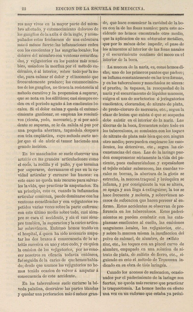 res muy vivos en la mayor parte del miem¬ bro afectado, y entumecimiento doloroso de los ganglios de la axila ó de la ingle, y acom¬ pañados estos fenómenos de una calentura más ó ménos fuerte: las inflamaciones ceden con los emolientes y las sangrías locales; los dolores del miembro con ventosas escarifica¬ das, y vejigatorios en los puntos más sensi¬ bles, usándose la morfina por el método en¬ dérmico, ó al interior, sobre todo por la no¬ che, para calmar el dolor y el insomnio que frecuentemente produce; los entumecimien¬ tos de los ganglios, no tienen la resistencia al método curativo y la propensión á supurar, que se nota en los sifilíticos; casi siempre ce¬ den en el período agudo á los emolientes lo¬ cales. Si el dolor calma y queda el entume¬ cimiento ganlionar, se emplean los resoluti¬ vos (cicuta, yodo, mercurio), y si por acci¬ dente se supuran, se le da salida al pus por una pequeña abertura, tapándola después con tela emplástica, cuyo método surte me¬ jor que el de abrir el tumor haciendo una grande incisión. En los manchados se suele observar una artritis en ras grandes articulaciones como « el codo, la rodilla y el puño, y que termina por supurarse, derramarse el pus en la ca¬ vidad articular y carearse los huesos: en este caso no queda más recurso para salvar¬ les la vida, que practicarla amputación. En un principio, esto es, cuando la inflamación articular comienza, puede dominarse con las ventosas escarificadas y con vejigatorios re¬ petidos varias veces sobre la parte enferma: con este último medio sobre todo, casi siem¬ pre se cura el accidente, y sin él casi siem¬ pre también, la supuración y la caries articu¬ lar sobrevienen. Enfermo hemos tenido en el hospital, á quien ha sido necesario ampu¬ tar los dos brazos á consecuencia de la ar¬ tritis sucesiva en uno y otro codo, y en quien la omisión de los vejigatorios, por no cono¬ cer nosotros su eficacia todavía entonces, fué seguida de la caries de que hemos habla¬ do; desde que usamos los vejigatorios no he¬ mos tenido ocasión de volver á amputar á consecuencia de este accidente. En los tuberculosos suele cariarse la bó¬ veda palatina, destruirse las partes blandas y quedar una perforación más ó ménos gran¬ de, que hace comunicar la cavidad de la bo¬ ca con la de las fosas nasales: para este ac¬ cidente no hemos encontrado otro medio, que la aplicación de un obturador metálico, que por lo ménos debe impedir, el paso de los alimentos al interior de las fosas nasales y el escurrimiento continuo del moco en el interior de la boca. La mucosa de la nariz, es, como hemos di¬ cho, uno de los primeros puntos que padece; se inflama constantemente en las tres formas, y en los tuberculosos y manchados se ulcera: el prurito, la tapason, la resequedad de la nariz y el escurrimiento de líquidos mucosos, exigen el uso de sorbetorios ó jeringatorios emolientes, clorurados, de nitrato de plata, de proto-cloruro de mercurio, etc., según la clase de lesión que exista ó que se sospecha debe existir en el interior.de la, nariz. Las úlceras de la boca, frecuentes sobre todo en los tuberculosos, se combaten con los toques de nitrato de plata más bien que con ningún otro medio; pero pueden empleárselos emo¬ lientes, los detersivos, etc , según las cir¬ cunstancias del caso. Las de la laringe pue¬ den comprometer sériamente la vida del pa¬ ciente, pues endureciéndose y espesándose el tejido celular submucoso, las cuerdas vo¬ cales se borran, la abertura de la glotis se estrecha, la mucosa traqueal y brónquica se inflama, y por consiguiente la voz se altera, se apaga y aun llega á extinguirse; la tos se hace frecuente y molesta, y sobrevienen ac¬ cesos de sufocación que hacen perecer al en¬ fermo. Estos accidentes se observan de pre¬ ferencia en los tuberculosos. Estos padeci¬ mientos se pueden combatir con las cata¬ plasmas emolientes al cuello, las emisiones sanguíneas locales, los vejigatorios, etc., y sobre la mucosa misma la insuílaccion del polvo de calomel, de alumbre, de sulfato zinc, etc., los toques con un pincel curvo de alambre, empapado en una solución de ni¬ trato de plata, de sulfato de fierro, etc., si¬ guiendo en esto el método de Trqusseau in¬ dicado en su obra de tisis laringéa. Cuando los accesos de sufocación, ocasio¬ nados por el padecimiento de la laringe son fuertes, no queda más recurso que practicar lo traqueotomía. La hemos hecho en efecto una vez en un enfermo que estaba ya próxi-
