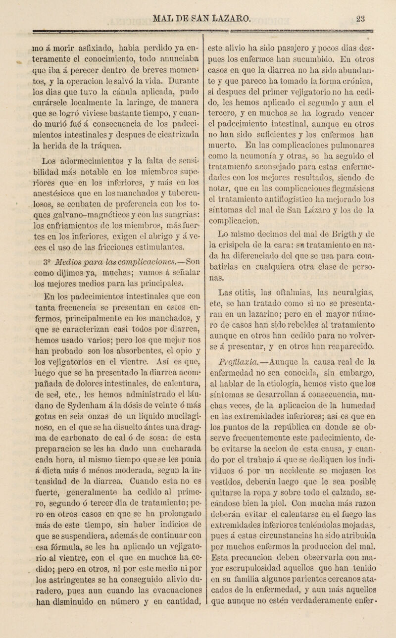 mo á morir asfixiado, había perdido ya en¬ teramente el conocimiento, todo anunciaba que iba á perecer dentro de breves momen- tos, y la operación le salvó la vida. Durante los dias que tuvo la cánula aplicada, pudo curársele localmente la laringe, de manera que se logró viviese bastante tiempo, y cuan¬ do murió fué á consecuencia de los padeci¬ mientos intestinales y después de cicatrizada la herida de la tráquea. Los adormecimientos y la falta de sensi¬ bilidad más notable en los miembros supe¬ riores que en los inferiores, y más en los anestésicos que en los manchados y tubercu¬ losos, se conbaten de preferencia con los to¬ ques galvano-magnéticos y con las sangrías: los enfriamientos de los miembros, más fuer¬ tes en los inferiores, exigen el abrigo y á ve¬ ces el uso de las fricciones estimulantes. 3° Medios para las complicaciones.—Son como dijimos ya, muchas; vamos á señalar los mejores medios para las principales. En los padecimientos intestinales que con tanta frecuencia se presentan en estos en¬ fermos, principalmente en los manchados, y que se caracterizan casi todos por diarrea, hemos usado varios; pero los que mejor nos han probado son los absorbentes, el opio y los vejigatorios en el vientre. Así es que, luego que se ha presentado la diarrea acom¬ pañada de dolores intestinales, de calentura, de sed, etc.. les hemos administrado el láu¬ dano de Sydenham á la dosis de veinte ó más gotas en seis onzas de un líquido mucilagi¬ nóse, en el que se ha dísuelto ántes una drag- raa de carbonato de cal ó de sosa: de esta preparación se les ha dado una cucharada cada hora, al mismo tiempo que se les ponía á dieta más ó menos moderada, según la in¬ tensidad de la diarrea. Cuando esta no es fuerte, generalmente ha cedido al prime¬ ro, segundo ó tercer dia de tratamiento; pe¬ ro en otros casos en que se ha prolongado más de este tiempo, sin haber indicios de que se suspendiera, además de continuar con esa fórmula, se les ha aplicado un vejigato¬ rio al vientre, con el que en muchos ha ce¬ dido; pero en otros, ni por este medio ni por los astringentes se ha conseguido alivio du¬ radero, pues aun cuando las evacuaciones han disminuido en número y en cantidad, este alivio ha sido pasajero y pocos dias des¬ pués los enfermos han sucumbido. En otros casos en que la diarrea no ha sido abundan¬ te y que parece ha tomado la forma crónica, si después del primer vejigatorio no ha cedi¬ do, les hemos aplicado el segundo y aun el tercero, y en muchos se ha logrado vencer el padecimiento intestinal, aunque en otros no han sido suficientes y los enfermos han muerto. En las complicaciones pulmonares como la neumonía y otras, se ha seguido el tratamiento aconsejado para estas enferme¬ dades con los mejores resultados, siendo de notar, que en las complicaciones fiegmásicas el tratamiento antiflogístico ha mejorado los síntomas del mal de San Lázaro y los de la complicación. Lo mismo decimos del mal de Erigth y de la erisipela de la cara: su tratamiento en na¬ da ha diferenciado del que se usa para com¬ batirlas en cualquiera otra clase de perso¬ nas. Las otitis, las oftalmías, las neuralgias, etc, se han tratado como si no se presenta¬ ran en un lazarino; pero en el mayor núme¬ ro de casos han sido rebeldes al tratamiento aunque en otros han cedido para no volver¬ se á presentar, y en otros han reaparecido. Profilaxia.-—Aunque la causa real de la enfermedad no sea conocida, sin embargo, al hablar de la etiología, hemos visto que los síntomas se desarrollan á consecuencia, mu¬ chas veces, de la aplicación de la humedad en las extremidades inferiores; así es que en los puntos de la república en donde se ob¬ serve frecuentemente este padecimiento, de¬ be evitarse la acción de esta causa, y cuan¬ do por el trabajo á que se dediquen los indi¬ viduos ó por un accidente se mojasen los vestidos, deberán luego que le sea posible quitarse la ropa y sobre lodo el calzado, se¬ cándose bien la piel. Con mucha más razón deberán evitar el calentarse en el fuego las extremidades inferiores teniéndolas mojadas, pues á estas circunstancias ha sido atribuida por muchos enfermos la producción del mal. Esta precaución deben observarla con ma¬ yor escrupulosidad aquellos que han tenido en su familia algunos parientes cercanos ata¬ cados de la enfermedad, y aun más aquellos que aunque no estén verdaderamente enfer-