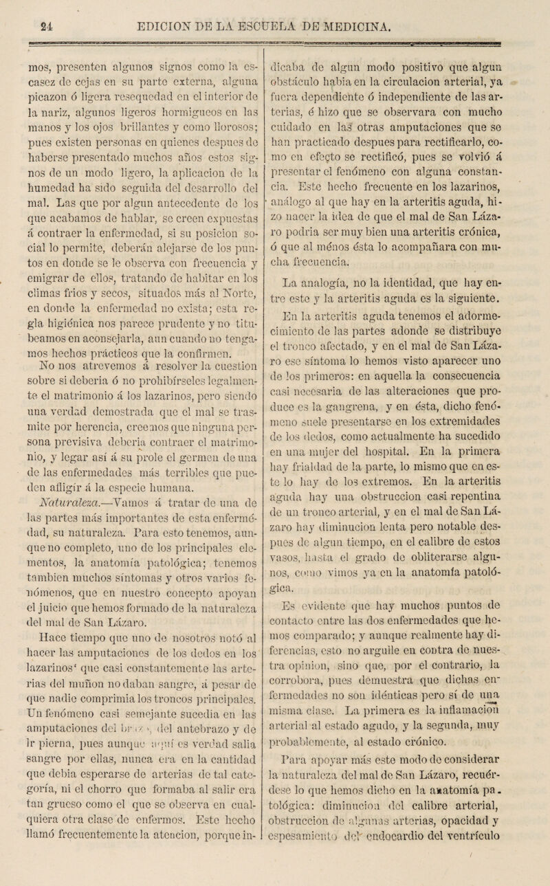 mos, presenten algunos signos como la es¬ casez de cejas en su parte externa, alguna picazón ó ligera resequedad en el interior de la nariz, algunos ligeros hormigueos en las manos y los ojos brillantes y como llorosos; pues existen personas en quienes después de haberse presentado muchos años estos sig¬ nos de un modo ligero, la aplicación de la humedad ha sido seguida del desarrollo del mal. Las que por algún antecedente de ios que acabamos de hablar, se creen expuestas á contraer la enfermedad, si su posición so¬ cial lo permite, deberán alejarse de los pun¬ tos en donde se le observa con frecuencia y emigrar de ellos, tratando de habitar en los climas fríos y secos, situados más al Norte, en donde la enfermedad no exista; esta re¬ gla higiénica nos parece prudente y no titu¬ beamos en aconsejarla, aun cuando no tenga¬ mos hechos prácticos que la confirmen. No nos atrevemos á resolver la cuestión sobre si debería ó no prohibírseles legalmen¬ te el matrimonio á los lazarinos, pero siendo una verdad demostrada que el mal se tras¬ mite por herencia, creemos que ninguna per¬ sona previsiva debería contraer el matrimo- *s nio, y legar así á su prole el germen de una de las enfermedades más terribles que pue¬ den afligir á la especie humana. Naturaleza.—Tamos á tratar de una de las partes más importantes de estaenfermé- dad, su naturaleza. Para esto tenemos, aun¬ que no completo, uno de los principales ele¬ mentos, la anatomía patológica; tenemos también muchos síntomas y otros varios fe¬ nómenos, que en nuestro concepto apoyan el juicio que hemos formado de la naturaleza del mal de San Lázaro. Hace tiempo que uno de nosotros notó al hacer las amputaciones de los dedos en los lazarinos ‘ que casi constantemente las arte¬ rias del muñón no daban sangre, á pesar de que nadie comprimía los troncos principales. Un fenómeno casi semejante sucedía en las amputaciones del L>i•: ¡ >: », del antebrazo y de Ir pierna, pues aunque aquí es verdad salía sangre por ellas, nunca era en la cantidad que debía esperarse de arterias de tal cate¬ goría, ni el chorro que formaba al salir era tan grueso como el que se observa en cual¬ quiera otra clase de enfermos. Este hecho llamó frecuentemente la atención, porque in¬ dicaba de algún modo positivo que algún obstáculo habla en la circulación arterial, ya fuera dependiente ó independiente de las ar¬ terias, é hizo que se observara con mucho cuidado en las otras amputaciones que so han practicado después para rectificarlo, co¬ mo en efecto se rectificó, pues se volvió á presentar el fenómeno con alguna constan¬ cia. Este hecho frecuente en los lazarinos, * análogo al que hay en la arteritis aguda, hi¬ zo nacer la idea de que el mal de San Láza¬ ro podría ser muy bien una arteritis crónica, ó que al menos ésta lo acompañara con mu¬ cha frecuencia. La analogía, no la identidad, que hay en¬ tre este y la arteritis aguda es la siguiente. En la arteritis aguda tenemos el adorme¬ cimiento de las partes adonde se distribuye el tronco afectado, y en el mal de San Láza¬ ro ese síntoma lo hemos visto aparecer uno de los primeros: en aquella la consecuencia casi necesaria de las alteraciones que pro¬ duce es la gangrena, y en ésta, dicho fenó¬ meno suele presentarse en los extremidades de los dedos, como actualmente ha sucedido en una mujer del hospital. En la primera hay frialdad de la parte, lo mismo que en es¬ te lo hay de los extremos. En la arteritis aguda hay una obstrucción casi repentina de un tronco arterial, y en el mal de San Lᬠzaro hay diminución lenta pero notable des¬ pués de algún tiempo, en el calibre de estos vasos, hasta el grado de obliterarse algu¬ nos, como vimos ya en la anatomía patoló¬ gica. Es evidente que hay muchos puntos de contacto entre las dos enfermedades que he¬ mos comparado; y aunque realmente hay di¬ ferencias, esto no arguile en contra de nues¬ tra opinión, sino que, por el contrario, la corrobora, pues demuestra que dichas en¬ fermedades no son idénticas pero sí de una misma clase. La primera es la inflamación arterial al estado agudo, y la segunda, muy probablemente, al estado crónico. Para apoyar más este modo de considerar la naturaleza del mal de San Lázaro, recuér¬ dese lo que hemos dicho en la a»atomía pa¬ tológica: diminución del calibre arterial, obstrucción de algunas arterias, opacidad y espesamiento del endocardio del ventrículo