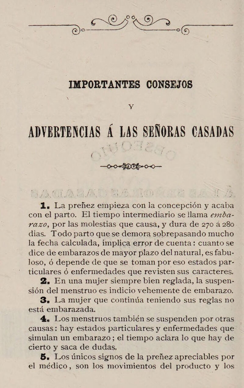 e)c IMPORTANTES CONSEJOS Y ADVERTENCIAS Á LAS SEÑORAS CASADAS i I •' ■ ( • —<x>»#íxíf»-o-o— 1. La preñez einpieza con la concepción y acaba con el parto. El tiempo intermediario se llama emba¬ razo, por las molestias que causa, y dura de 270 a 280 dias. T odo parto que se demora sobrepasando mucho la fecha calculada, implica error de cuenta: cuanto se dice de embarazos de mayor plazo del natural, es fabu¬ loso, ó depende de que se toman por eso estados par¬ ticulares ó enfermedades que revisten sus caracteres. 2> En una mujer siempre bien reglada, la suspen¬ sión del menstruo es indicio vehemente de embarazo. 3a La mujer que continúa teniendo sus reglas no está embarazada. 4a Los menstruos también se suspenden por otras causas: hay estados particulares y enfermedades que simulan un embarazo; el tiempo aclara lo que hay de cierto y saca de dudas. 5a Los únicos signos de la preñez apreciables por el médico, son los movimientos del producto y los