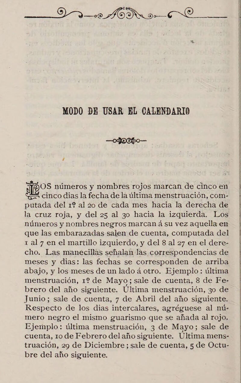 MODO DE USAR EL CALENDARIO —o=3£@t=°— ¿moOS números y nombres rojos marcan de cinco en «¿í cinco dias la fecha de la última menstruación, com¬ putada del i? al 20 de cada mes hacia la derecha de la cruz roja, y del 25 al 30 hacia la izquierda. Los números y nombres negros marcan á su vez aquella en que las embarazadas salen de cuenta, computada del 1 al 7 en el martillo izquierdo, y del 8 al 27 en el dere¬ cho. Las manecillas señalan las correspondencias de meses y dias: las fechas se corresponden de arriba abajo, y los meses de un lado á otro. Ejemplo : última menstruación, 1? de Mayo; sale de cuenta, 8 de Fe¬ brero del año siguiente. Última menstruación, 30 de Junio; sale de cuenta, 7 de Abril del año siguiente. Respecto de los dias intercalares, agregúese al nú¬ mero negro el mismo guarismo que se añada al rojo. Ejemplo: última menstruación, 3 de Mayo; sale de cuenta, 10 de Febrero del año siguiente. Ultima mens¬ truación, 29 de Diciembre ; sale de cuenta, 5 de Octu¬ bre del año siguiente.