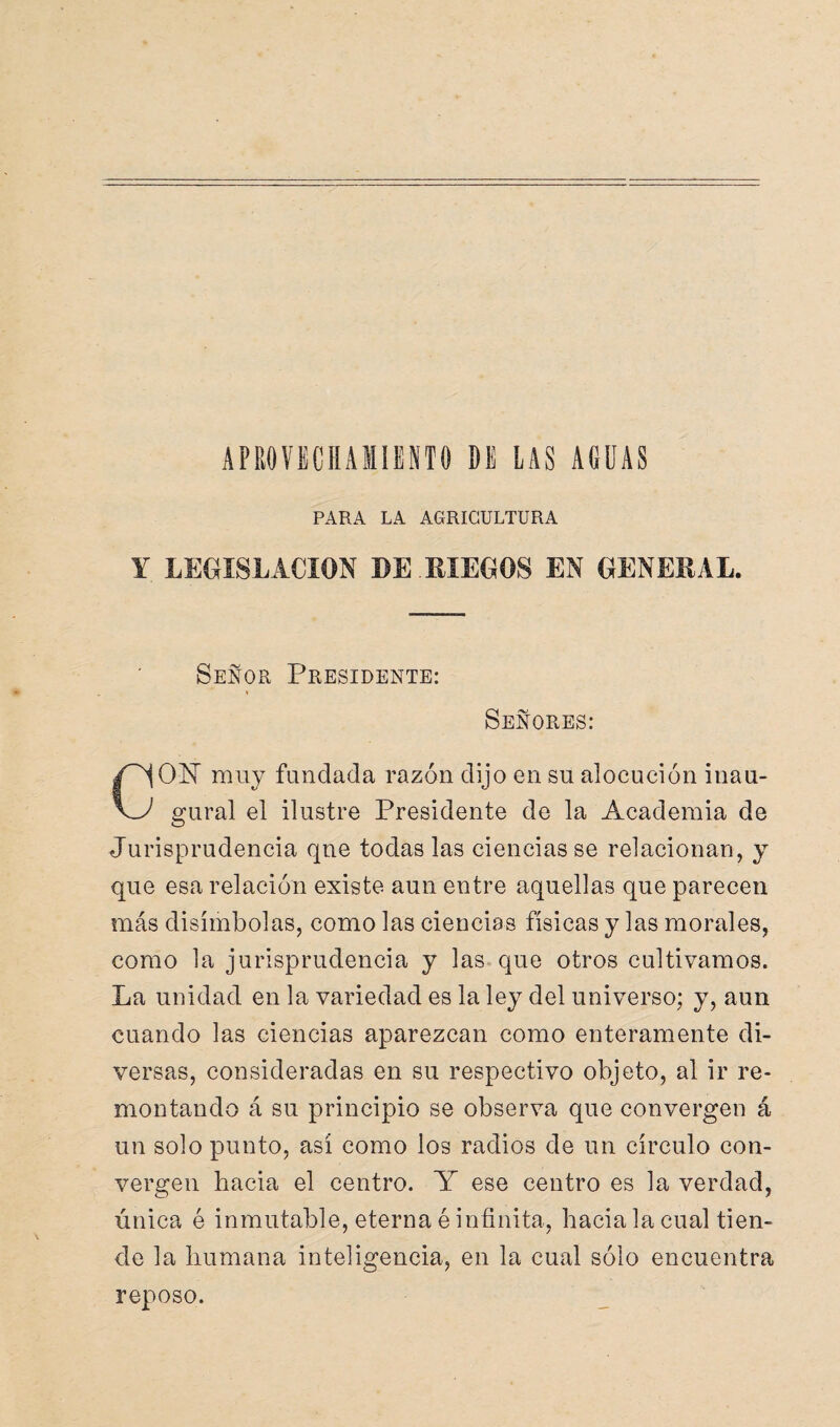 APROVECHAMIENTO DE LAS AGUAS PARA LA AGRICULTURA Y LEGISLACION DE .RIEGOS EN GENERAL. Señor Presidente: i Señores: O NT muy fundada razón dijo en su alocución inau- \J gural el ilustre Presidente de la Academia de Jurisprudencia qne todas las ciencias se relacionan, y que esa relación existe aun entre aquellas que parecen más disímbolas, como las ciencias físicas y las morales, como la jurisprudencia y las que otros cultivamos. La unidad en la variedad es la ley del universo; y, aun cuando las ciencias aparezcan como enteramente di¬ versas, consideradas en su respectivo objeto, al ir re¬ montando á su principio se observa que convergen á un solo punto, así como los radios de un círculo con¬ vergen hacia el centro. Y ese centro es la verdad, única é inmutable, eterna é infinita, hacia la cual tien¬ de la humana inteligencia, en la cual sólo encuentra reposo.