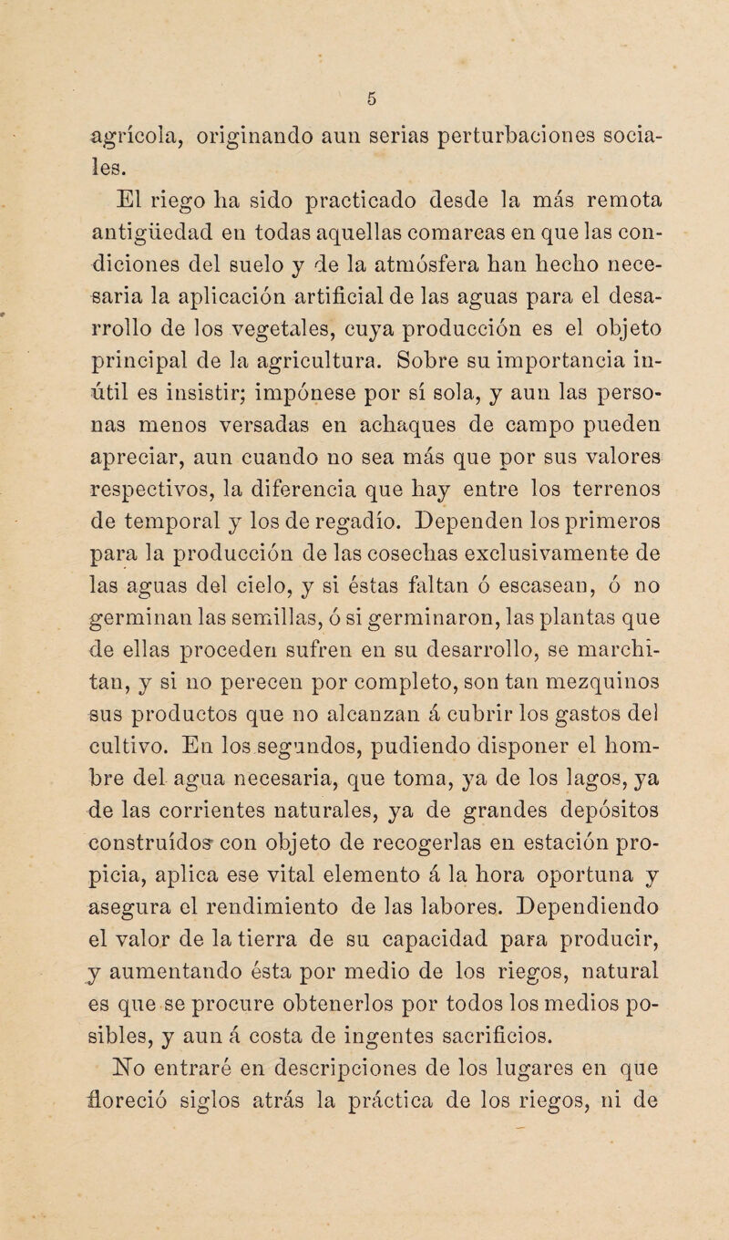 agrícola, originando aun serias perturbaciones socia¬ les. El riego lia sido practicado desde la más remota antigüedad en todas aquellas comarcas en que las con¬ diciones del suelo y de la atmósfera han hecho nece¬ saria la aplicación artificial de las aguas para el desa¬ rrollo de los vegetales, cuya producción es el objeto principal de la agricultura. Sobre su importancia in¬ útil es insistir; impónese por sí sola, y aun las perso¬ nas menos versadas en achaques de campo pueden apreciar, aun cuando no sea más que por sus valores respectivos, la diferencia que hay entre los terrenos de temporal y los de regadío. Dependen los primeros para la producción de las cosechas exclusivamente de las aguas del cielo, y si éstas faltan ó escasean, ó no germinan las semillas, ó si germinaron, las plantas que de ellas proceden sufren en su desarrollo, se marchi¬ tan, y si no perecen por completo, son tan mezquinos sus productos que no alcanzan á cubrir los gastos del cultivo. En los segundos, pudiendo disponer el hom¬ bre del agua necesaria, que toma, ya de los lagos, ya de las corrientes naturales, ya de grandes depósitos construidos-con objeto de recogerlas en estación pro¬ picia, aplica ese vital elemento á la hora oportuna y asegura el rendimiento de las labores. Dependiendo el valor de la tierra de su capacidad para producir, y aumentando ésta por medio de los riegos, natural es que se procure obtenerlos por todos los medios po¬ sibles, y aun á costa de ingentes sacrificios. No entraré en descripciones de los lugares en que floreció siglos atrás la práctica de los riegos, ni de