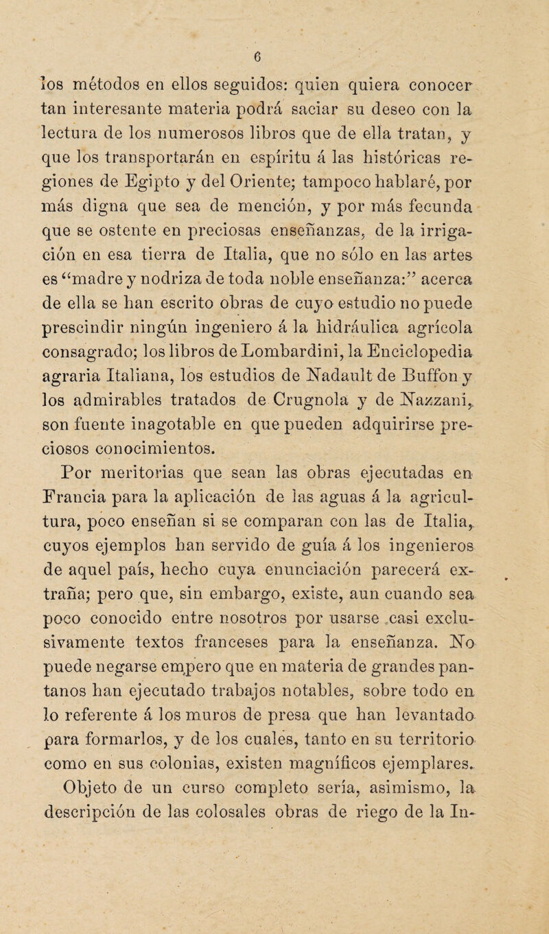 los métodos en ellos seguidos: quien quiera conocer tan interesante materia podrá saciar su deseo con la lectura de los numerosos libros que de ella tratan, y que los transportarán en espíritu á las históricas re¬ giones de Egipto y del Oriente; tampoco hablaré, por más digna que sea de mención, y por más fecunda que se ostente en preciosas enseñanzas, de la irriga¬ ción en esa tierra de Italia, que no sólo en las artes es “madre y nodriza de toda noble enseñanza:” acerca de ella se han escrito obras de cuyo estudio no puede prescindir ningún ingeniero á la hidráulica agrícola consagrado; los libros de Lombardini, la Enciclopedia agraria Italiana, los estudios de Hadault de Buffon y los admirables tratados de Crugnola y de Hazzani,, son fuente inagotable en que pueden adquirirse pre¬ ciosos conocimientos. Por meritorias que sean las obras ejecutadas en Francia para la aplicación de las aguas á la agricul¬ tura, poco enseñan si se comparan con las de Italia, cuyos ejemplos han servido de guía á los ingenieros de aquel país, hecho cuya enunciación parecerá ex¬ traña; pero que, sin embargo, existe, aun cuando sea poco conocido entre nosotros por usarse casi exclu¬ sivamente textos franceses para la enseñanza. lio puede negarse empero que en materia de grandes pan¬ tanos han ejecutado trabajos notables, sobre todo en lo referente á los muros de presa que han levantado para formarlos, y de los cuales, tanto en su territorio como en sus colonias, existen magníficos ejemplares. Objeto de un curso completo sería, asimismo, la descripción de las colosales obras de riego de la In-