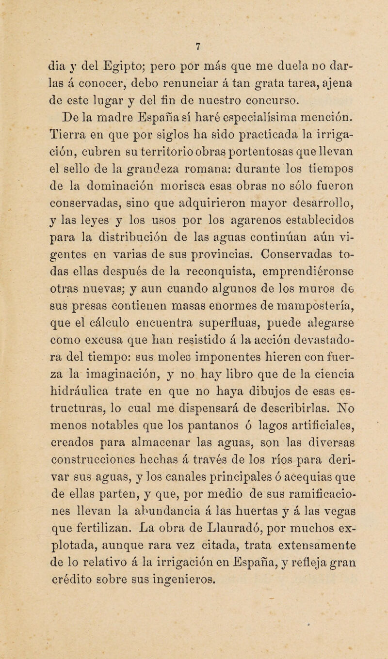 día y del Egipto; pero por más que me duela no dar¬ las á conocer, debo renunciar á tan grata tarea, ajena de este lugar y del fin de nuestro concurso. De la madre España sí fiaré especialísima mención. Tierra en que por siglos fia sido practicada la irriga¬ ción, cubren su territorio obras portentosas que llevan el sello de la grandeza romana: durante los tiempos de la dominación morisca esas obras no sólo fueron conservadas, sino que adquirieron mayor desarrollo, y las leyes y los usos por los agarenos establecidos para la distribución de las aguas continúan aún vi¬ gentes en varias de sus provincias. Conservadas to¬ das ellas después de la reconquista, emprendiéronse otras nuevas; y aun cuando algunos de los muros de sus presas contienen masas enormes de manipostería, que el cálculo encuentra superfiuas, puede alegarse como excusa que fian resistido á la acción devastado¬ ra del tiempo: sus moles imponentes fiieren con fuer¬ za la imaginación, y no fiay libro que de la ciencia hidráulica trate en que no baya dibujos de esas es¬ tructuras, lo cual me dispensará de describirlas. No menos notables que los pantanos ó lagos artificiales, creados para almacenar las aguas, son las diversas construcciones fiecfias á través de los ríos para deri¬ var sus aguas, y los canales principales ó acequias que de ellas parten, y que, por medio de sus ramificacio¬ nes llevan la abundancia á las huertas y á las vegas que fertilizan. La obra de Llauradó, por muchos ex¬ plotada, aunque rara vez citada, trata extensamente de lo relativo á la irrigación en España, y refleja gran crédito sobre sus ingenieros.