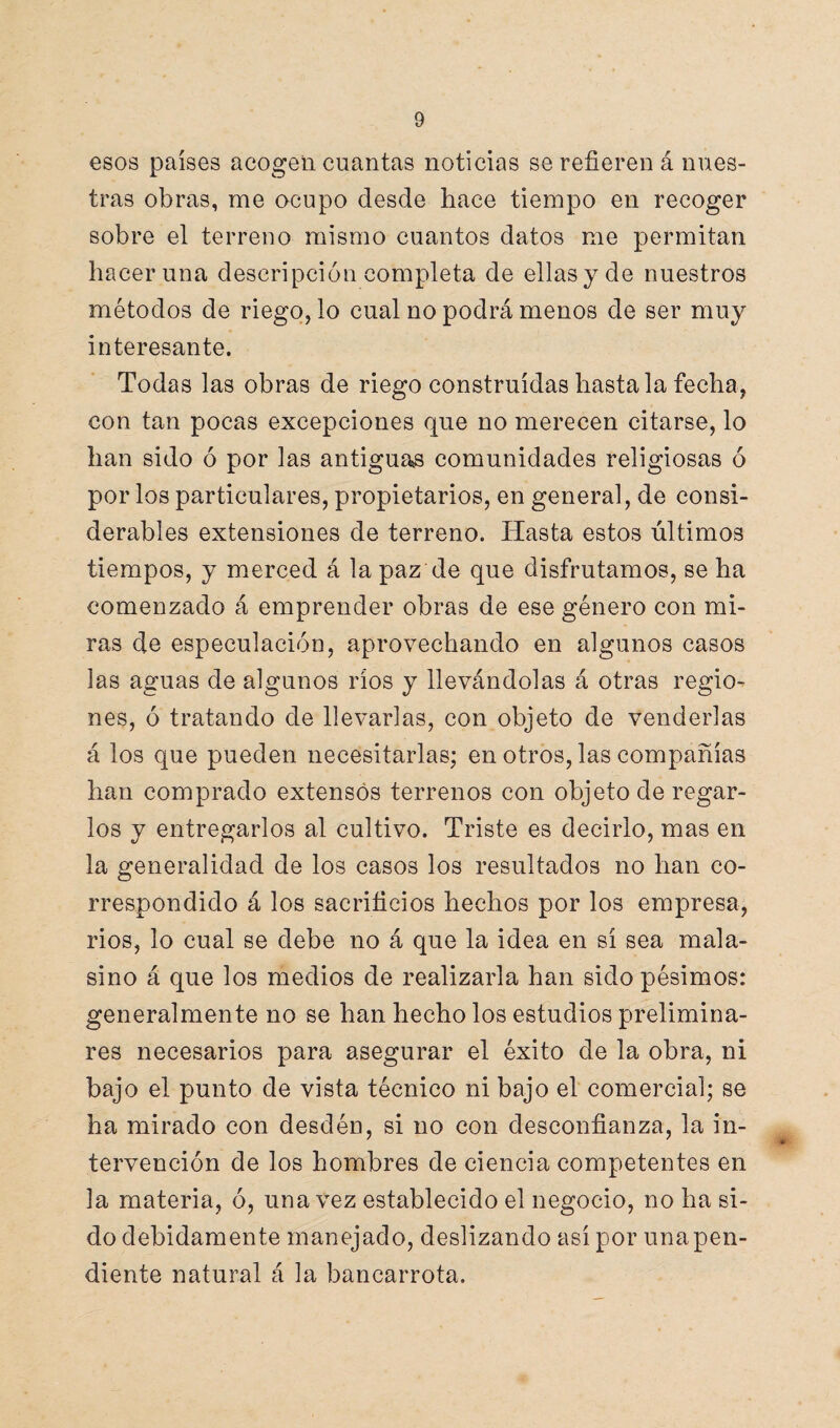 esos países acogen cuantas noticias se refieren á nues¬ tras obras, me ocupo desde hace tiempo en recoger sobre el terreno mismo cuantos datos me permitan hacer una descripción completa de ellas y de nuestros métodos de riego, lo cual no podrá menos de ser muy interesante. Todas las obras de riego construidas hasta la fecha, con tan pocas excepciones que no merecen citarse, lo han sido ó por las antiguan comunidades religiosas ó por los particulares, propietarios, en general, de consi¬ derables extensiones de terreno. Hasta estos últimos tiempos, y merced á la paz de que disfrutamos, se ha comenzado á emprender obras de ese género con mi¬ ras de especulación, aprovechando en algunos casos las aguas de algunos ríos y llevándolas á otras regio¬ nes, ó tratando de llevarlas, con objeto de venderlas á los que pueden necesitarlas; en otros, las compañías han comprado extensos terrenos con objeto de regar¬ los y entregarlos al cultivo. Triste es decirlo, mas en la generalidad de los casos los resultados no han co¬ rrespondido á los sacrificios hechos por los empresa, rios, lo cual se debe no á que la idea en sí sea mala- sino á que los medios de realizarla han sido pésimos: generalmente no se han hecho los estudios prelimina¬ res necesarios para asegurar el éxito de la obra, ni bajo el punto de vista técnico ni bajo el comercial; se ha mirado con desdén, si no con desconfianza, la in¬ tervención de los hombres de ciencia competentes en la materia, ó, una vez establecido el negocio, no ha si¬ do debidamente manejado, deslizando así por unapen- diente natural á la bancarrota.