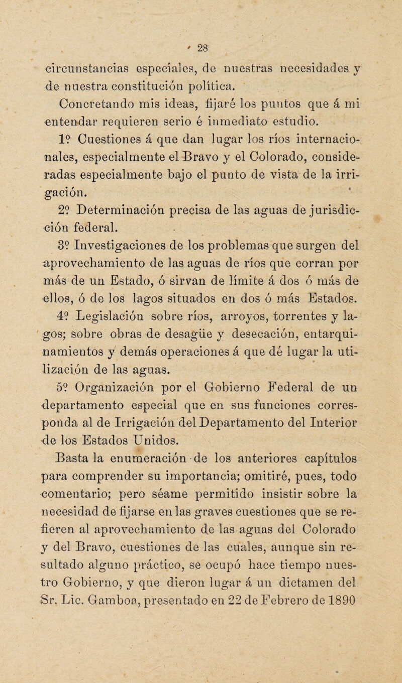 circunstancias especiales, ele nuestras necesidades y de nuestra constitución política. Concretando mis ideas, fijaré los puntos que á mi entendar requieren serio é inmediato estudio. 1? Cuestiones á que dan lugar los ríos internacio¬ nales, especialmente el Bravo y el Colorado, conside¬ radas especialmente bajo el punto de vista de la irri¬ gación. 2? Determinación precisa de las aguas de jurisdic¬ ción federal. 3? Investigaciones de los problemas que surgen del aprovechamiento de las aguas de ríos que corran por más de un Estado, ó sirvan de límite á dos ó más de ellos, ó de los lagos situados en dos ó más Estados. 4? Legislación sobre ríos, arroyos, torrentes y la¬ gos; sobre obras de desagüe y desecación, entarqui- namientos y demás operaciones á que dé lugar la uti¬ lización de las aguas. 5? Organización por el Gobierno Federal de un departamento especial que en sus funciones corres¬ ponda al de Irrigación del Departamento del Interior de los Estados Unidos, Basta la enumeración de los anteriores capítulos para comprender su importancia; omitiré, pues, todo comentario; pero séame permitido insistir sobre la necesidad de fijarse en las graves cuestiones que se re¬ fieren al aprovechamiento de las aguas del Colorado y del Bravo, cuestiones de las cuales, aunque sin re¬ sultado alguno práctico, se ocupó hace tiempo nues¬ tro Gobierno, y que dieron lugar á un dictamen del Sr. Lie. Gamboa, presentado en 22 de Febrero de 1890