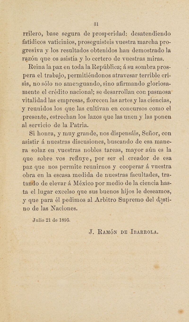 rrilero, base segura de prosperidad: desatendiendo fatídicos vaticinios, proseguisteis vuestra marcha pro¬ gresiva y los resultados obtenidos lian demostrado la razón que os asistía y lo certero de vuestras miras. Reina la paz en toda la República; á su sombra pros¬ pera el trabajo, permitiéndonos atravesar terrible cri¬ sis, no sólo no amenguando, sino afirmando gloriosa¬ mente el crédito nacional; se desarrollan con pasmosa vitalidad las empresas, florecen las artes y las ciencias, y reunidos los que las cultivan en concursos como el presente, estrechan los lazos que las unen y las ponen al servicio de la Patria. Si honra, y muy grande, nos dispensáis, Señor, con asistir á nuestras discusiones, buscando de esa mane¬ ra solaz en .vuestras nobles tareas, mayor aún es la que sobre vos refluye, por ser el creador de esa paz que nos permite reunirnos y cooperar á vuestra obra en la escasa medida de nuestras facultades, tra¬ tando de elevar á México por medio de la ciencia has¬ ta el lugar excelso que sus buenos hijos le deseamos, y que para él pedimos al Arbitro Supremo del desti¬ no de las ilaciones. Julio 21 de 1895. J. Ramón de Ibarrola.