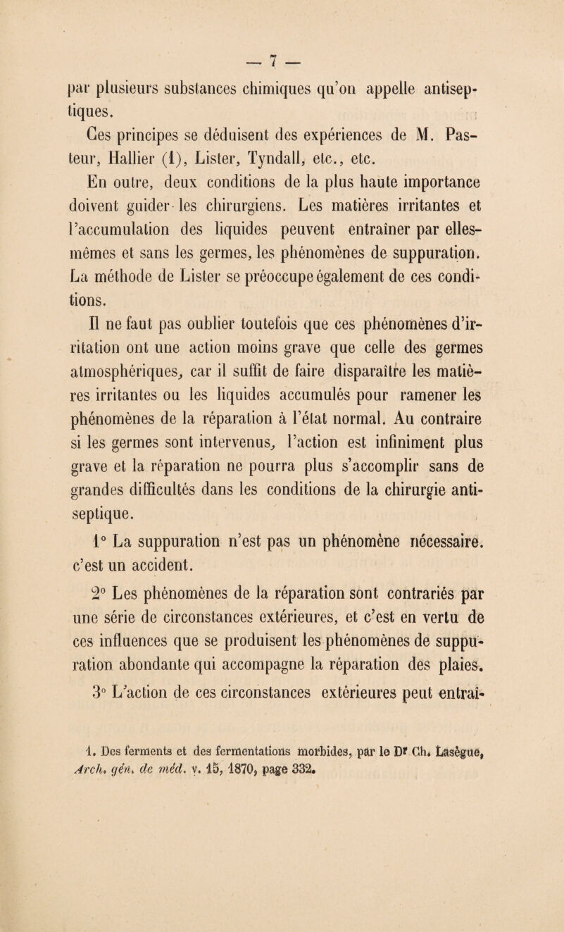 par plusieurs substances chimiques qu’on appelle antisep¬ tiques. Ces principes se déduisent des expériences de M. Pas¬ teur, Hallier (1), Lister, Tyndall, etc., etc. En outre, deux conditions de la plus haute importance doivent guider les chirurgiens. Les matières irritantes et l’accumulation des liquides peuvent entraîner par elles- mêmes et sans les germes, les phénomènes de suppuration. La méthode de Lister se préoccupe également de ces condi¬ tions. Il ne faut pas oublier toutefois que ces phénomènes d’ir¬ ritation ont une action moins grave que celle des germes atmosphériques,, car il suffit de faire disparaître les matiè¬ res irritantes ou les liquides accumulés pour ramener les phénomènes de la réparation à l’état normal. Au contraire si les germes sont intervenus, l’action est infiniment plus grave et la réparation ne pourra plus s’accomplir sans de grandes difficultés dans les conditions de la chirurgie anti¬ septique. 1° La suppuration n’est pas un phénomène nécessaire, c’est un accident. 2° Les phénomènes de la réparation sont contrariés par une série de circonstances extérieures, et c’est en vertu de ces influences que se produisent les phénomènes de suppu¬ ration abondante qui accompagne la réparation des plaies, 3° L’action de ces circonstances extérieures peut entraî- d. Des ferments et des fermentations morbides, par le D* Ch* Lasègue, Ardu gérti de mêd. y. 15, 1870, page 832,