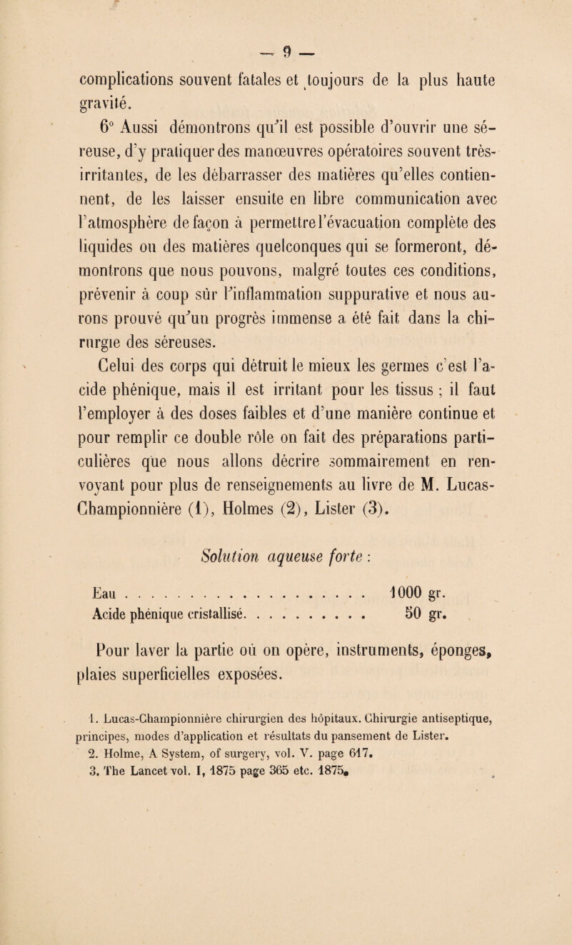 complications souvent fatales et toujours de la plus haute gravité. 6° Aussi démontrons qu^il est possible d’ouvrir une sé¬ reuse, d’y pratiquer des manœuvres opératoires souvent très- irritantes, de les débarrasser des matières qu’elles contien¬ nent, de les laisser ensuite en libre communication avec l’atmosphère de façon à permettre 1 évacuation complète des liquides ou des matières quelconques qui se formeront, dé¬ montrons que nous pouvons, malgré toutes ces conditions, prévenir à coup sur ^inflammation suppurative et nous au¬ rons prouvé qu^un progrès immense a été fait dans la chi¬ rurgie des séreuses. Celui des corps qui détruit le mieux les germes c’est Fa- eide phénique, mais il est irritant pour les tissus ; il faut l’employer à des doses faibles et d’une manière continue et pour remplir ce double rôle on fait des préparations parti¬ culières que nous allons décrire sommairement en ren¬ voyant pour plus de renseignements au livre de M. Lucas- Ghampionnière (1), Holmes (2), Lister (3). Solution aqueuse forte : Eau. 1000 gr. Acide phénique cristallisé. 50 gr* Pour laver la partie où on opère, instruments, éponges* plaies superficielles exposées. 1. Lucas-Championnière chirurgien des hôpitaux. Chirurgie antiseptique, principes, modes d’application et résultats du pansement de Lister. 2. Holme, A System, of surgery, vol. V. page 617. 3. The Lancet vol. I, 1875 page 365 etc. 1875.