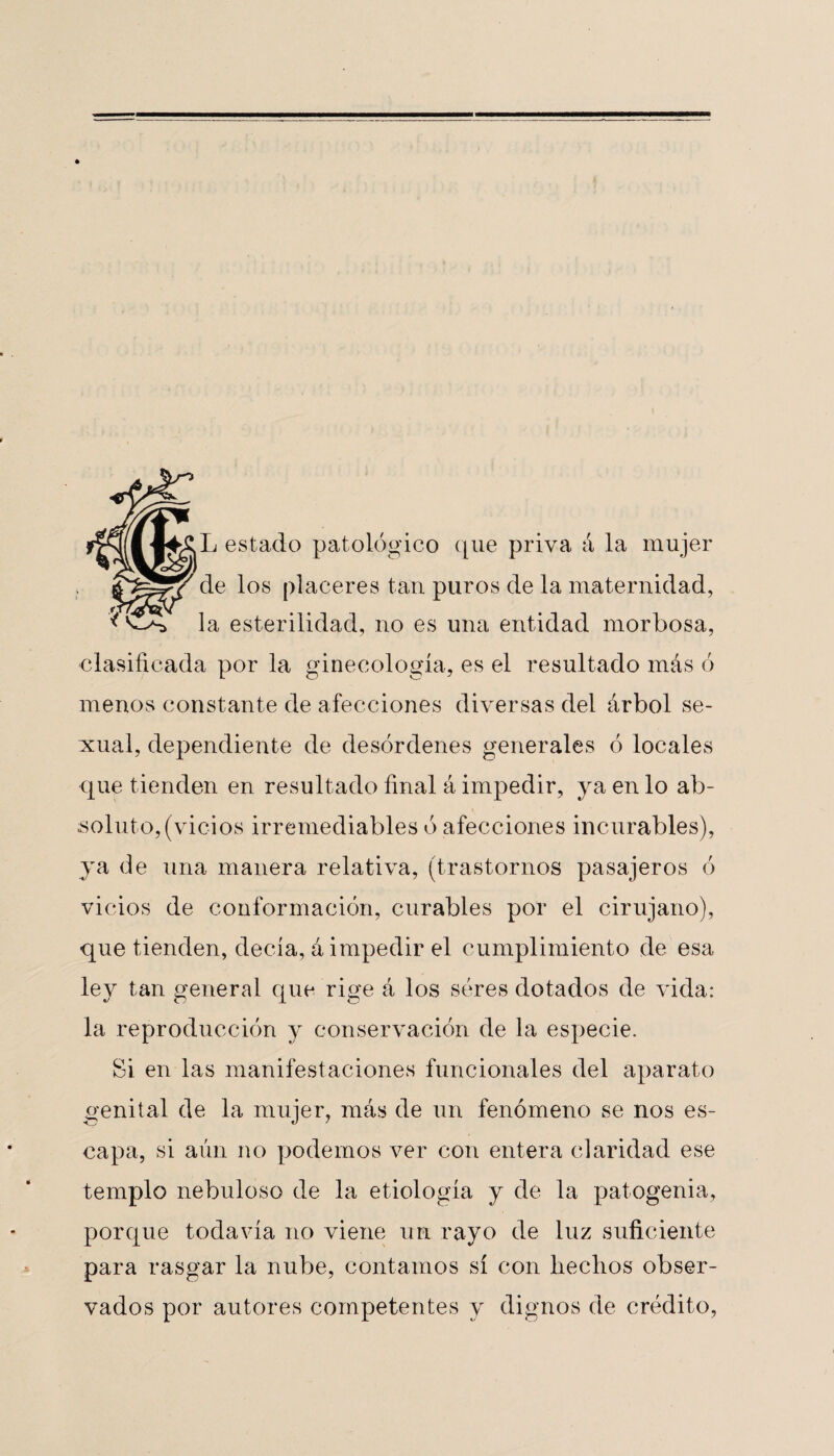 L estado patológico que priva á la mujer de los placeres tan puros de la maternidad, la esterilidad, no es una entidad morbosa, clasificada por la ginecología, es el resultado más ó menos constante de afecciones diversas del árbol se¬ xual, dependiente de desórdenes generales ó locales que tienden en resultado final á impedir, ya en lo ab¬ soluto, (vicios irremediables ó afecciones incurables), ya de una manera relativa, (trastornos pasajeros ó vicios de conformación, curables por el cirujano), que tienden, decía, á impedir el cumplimiento de esa ley tan general que rige á los seres dotados de vida: la reproducción y conservación de la especie. Si en las manifestaciones funcionales del aparato genital de la mujer, más de un fenómeno se nos es¬ capa, si aún no podemos ver con entera claridad ese templo nebuloso de la etiología y de la patogenia, porque todavía no viene un rayo de luz suficiente para rasgar la nube, contamos sí con hechos obser¬ vados por autores competentes y dignos de crédito,