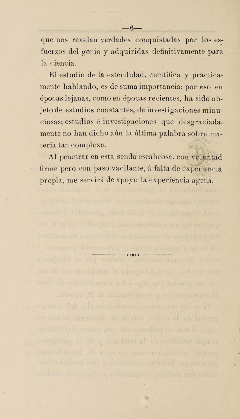 —6— que nos revelan verdades conquistadas por los es- fuerzos del genio y adquiridas definitivamente para la ciencia. El estudio de la esterilidad, científica y práctica¬ mente hablando, es de suma importancia; por eso en épocas lejanas, como en épocas recientes, ha sido ob¬ jeto de estudios constantes, de investigaciones minu- i ciosas; estudios é investigaciones que desgraciada¬ mente no han dicho aún la última palabra sobre ma¬ teria tan complexa. Al penetrar en esta senda escabrosa, con voluntad firme pero con paso vacilante, á falta de experiencia propia, me servirá de apoyo la experiencia agena.