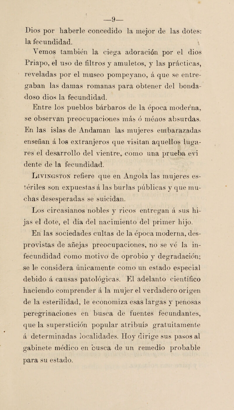 —9— Dios por haberle concedido la mejor de las dotes: la fecundidad. \ Yernos también la ciega adoración por el dios Priapo, el uso de filtros y amuletos, y las prácticas, reveladas por el museo pompeyano, á que se entre¬ gaban las damas romanas para obtener del bonda¬ doso dios la fecundidad. Entre los pueblos bárbaros de la época moderna, se observan preocupaciones más ó ménos absurdas. En las islas de Andaman las mujeres embarazadas enseñan á los extranjeros que visitan aquellos luga¬ res el desarrollo del vientre, como una prueba evi dente de la fecundidad. Livingston refiere que en Angola las mujeres es¬ tériles son expuestas á las burlas públicas y que mu¬ chas desesperadas se suicidan. Los circasianos nobles y ricos entregan á sus hi¬ jas el dote, el día del nacimiento del primer hijo. En las sociedades cultas de la época moderna, des¬ provistas de añejas preocupaciones, no se vé la in¬ fecundidad como motivo de oprobio y degradación; se le considera únicamente como un estado especial debido á causas patológicas. El adelanto científico haciendo comprender á la mujer el verdadero origen de la esterilidad, le economiza esas largas y penosas peregrinaciones en busca de fuentes fecundantes, que la superstición popular atribuía gratuitamente á determinadas localidades. Hoy dirige sus pasos al gabinete médico en busca de un remedio probable para su estado.