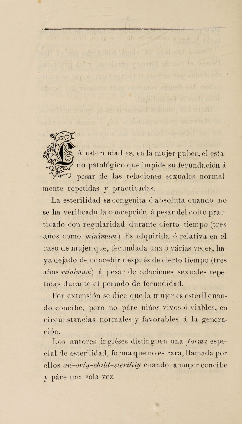 A esterilidad es, en la mujer púber, el esta¬ do patológico que impide su fecundación á pesar de las relaciones sexuales normal¬ mente repetidas y practicadas. La esterilidad es congénita ó absoluta cuando no se ha verificado la concepción á pesar del coito prac¬ ticado con regularidad durante cierto tiempo (tres años como mínimum.) Es adquirida ó relativa en el caso de mujer que, fecundada una ó várias veces, ha¬ ya dejado de concebir después de cierto tiempo (tres años mínimum) á pesar de relaciones sexuales repe¬ tidas durante el periodo de fecundidad. Por extensión se dice que la mujer es estéril cuan¬ do concibe, pero no páre niños vivos ó viables, en circunstancias normales y favorables á la genera¬ ción. Los autores ingléses distinguen una foima espe¬ cial de esterilidad, forma que no es rara, llamada por ellos an-or/fy-(diild-slerility cuando la mujer concibe y páre una sola vez.
