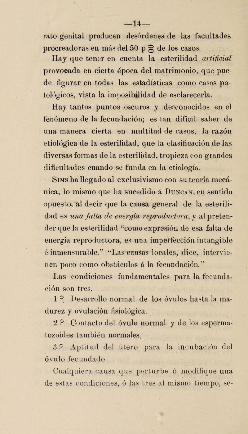 7 —14— rato genital producen desórdenes de las facultades procreadoras en más del 50 p § de los casos. Hay que tener en cuenta la esterilidad artificial provocada en cierta época del matrimonio, que pue¬ de figurar en todas las estadísticas como casos pa¬ tológicos, vista la imposibilidad de esclarecerla. Hay tantos puntos oscuros y desconocidos en el fenómeno de la fecundación; es tan difícil saber de i una manera cierta en multitud de casos, la razón etiológica de la esterilidad, que la clasificación de las diversas formas de la esterilidad, tropieza con grandes dificultades cuando se funda en la etiología. Sims ha llegado al exclusivismo con su teoría mecᬠnica, lo mismo que ha sucedido á Duncan, en sentido opuesto, al decir que la causa general de la esterili¬ dad es una falta de energía, reproductora, y al preten¬ der que la esterilidad “como expresión de esa falta de energía reproductora, es una imperfección intangible é inmensurable.” “Las cansas locales, dice, intervie¬ nen poco como obstáculos á la fecundación.’’ Las condiciones fundamentales para la fecunda¬ ción son tres. 1 ° Desarrollo normal de los óvulos hasta la ma¬ durez y ovulación fisiológica. 2 9 Contacto del óvulo normal y de los esperma¬ tozoides también normales. 3 9 Aptitud del útero para la incubación del óvulo fecundado. Cualquiera causa que perturbe ó modifique una de estas condiciones, ó las tres al mismo tiempo, se-