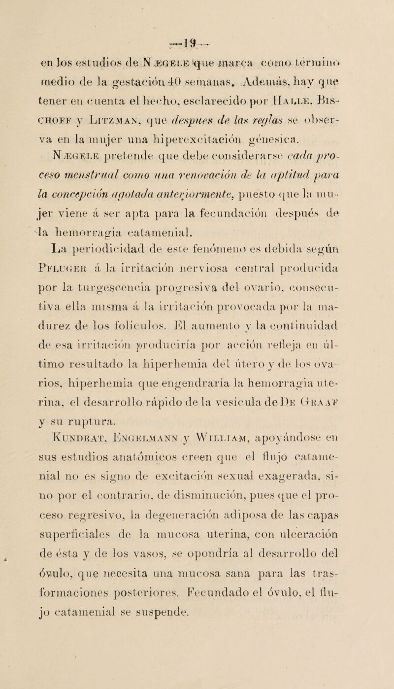 19 en Jos estudios de Njegeue ‘que marea como término medio de la gestación 40 semanas. Además, hay que tener en cuenta el hecho, esclarecido por Lía ule. Bis- choef y Litzman, que después de las reglas se obser¬ va en la mujer una hiperexcitación genésica. Nóegele pretende que debe considerarse cada pro¬ ceso menstrual como una renovación de la aptitud, para la concepción agotada anteriormente, puesto que la mu¬ jer viene á ser apta para la fecundación después de la hemorragia catamenial. La periodicidad de este fenómeno es debida según Pfluger á la irritación nerviosa central producida por la turgescencia progresiva del ovario, consecu¬ tiva ella misma á la irritación provocada por la ma¬ durez de los folículos. El aumento y la continuidad de esa irritación producirla por acción refleja en úl¬ timo resultado la hiperhemia del útero y de los ova¬ rios, hiperhemia que engendraría la hemorragia ute¬ rina, el desarrollo rápido de la vesícula de De (traae y su ruptura. Kundrat, Engelmansf y Wtlliam, apoyándose en sus estudios anatómicos creen que el flujo catame- nial no es signo de excitación sexual exagerada, si- no por el contrario, de disminución, pues que el pro¬ ceso regresivo, la degeneración adiposa de las capas superficiales de la mucosa uterina, con ulceración de ésta y de ios vasos, se opondría al desarrollo del óvulo, que necesita una mucosa sana para las tras- formaciones posteriores. Fecundado el óvulo, el flu¬ jo catamenial se suspende.