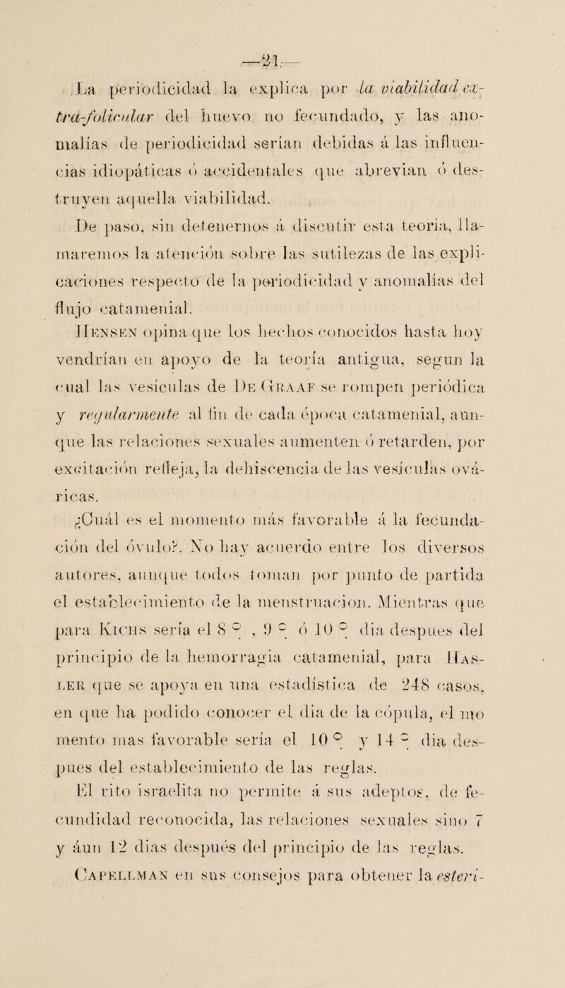 21- La periodicidad la explica por la viabilidad ex¬ tra-folicular del lluevo no fecundado, y las ano¬ malías de periodicidad serían debidas á las influen¬ cias idiopáticas ó accidentales que abrevian ó des- t r uy ei i aq uel 1 a viabilí dad. De paso, sin detenernos á discutir esta teoría, lla¬ maremos la atención sobre las sutilezas de las expli- cardones respecto de la periodicidad y anomalías del flujo catamenial. 1 Tensen opina que los hechos conocidos hasta hoy vendrían en apoyo de la teoría antigua, según la cual las vesículas de De Graaf se rompen periódica y regularmente al fin de cada época cat amenial, aun¬ que las relaciones sexuales aumenten ó retarden, por excitación refleja, la dehiscencia, de las vesículas ová- ricas. ¿Cuál es el momento más favorable á la fecunda¬ ción del óvulo?. No hay acuerdo entre los diversos autores, aunque todos toman por punto de partida el establecimiento de la menstruación. Mientras que para Kichs sería el 8 ° , 1) c ó 10 0 día despu.es del principio de la hemorragia catamenial, para 11as- ler que se apoya en una estadística de 248 casos, en que lia podido conocer el día de la cópula, el mo mentó inas favorable sería el 10° y 14 c día des- pues del establecimiento de las reglas. El rito israelita no permite á sus adeptos, de fe¬ cundidad reconocida, las relaciones sexuales sino 7 y áun 12 dias después del principio de las reglas. Capellman en sus consejos para obtener la esleíd-