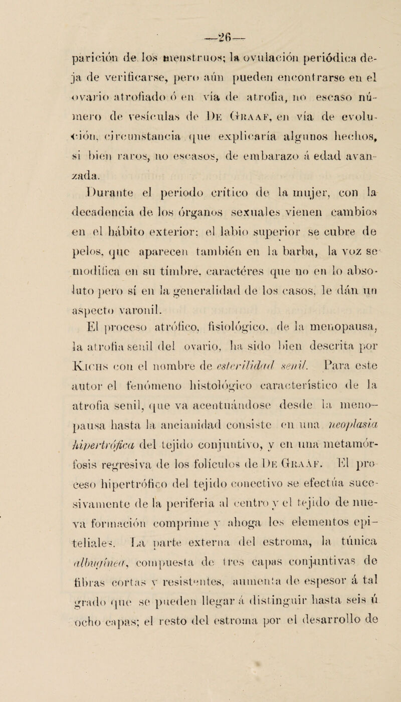parición de ios menstruos; la ovulación periódica de¬ ja de verificarse, pero aún pueden encontrarse en el ovario atrofiado ó en .vía de atrofia, no escaso nú¬ mero de vesículas de De Graaf, en vía de evolu¬ ción, circunstancia que explicaría algunos hechos, si bien raros, no escasos, de embarazo á edad avan¬ zada. Durante el periodo crítico de la mujer, con la decadencia dé los órganos sexuales vienen cambios en el hábito exterior; el labio superior se cubre de pelos, que aparecen también en la barba, la voz se modifica en su timbre, caracteres que no en lo abso¬ luto pero sí en la generalidad de los casos, le dan un aspecto varonil. El proceso a trófico, fisiológico, de la me no pausa, la atrofia senil del ovario, lia sido bien descrita por Kfchs con el nombre de esterilidad senil. Para este autor el fenómeno histológico característico de la atrofia senil, que va acentuándose desde la me no- pausa hasta la ancianidad consiste en una neoplasia hipertrófica del tejido conjuntivo, y en una metamor¬ fosis regresiva de los folículos de 1)e Graáf. El pro ceso hipertrófico del tejido conectivo se efectúa suce¬ sivamente de la periferia al centro y el tejido de llue¬ va formación comprime y ahoga los elementos epi¬ teliales. La oarte externa del estrenua, la túnica 4. nlhinjinea, compuesta de tres capas conjuntivas de fibras cortas v resistentes, aumenta de espesor á tal grado que se pueden llegar á distinguir hasta seis ú ocho capas; el resto del estroma por el desarrollo de