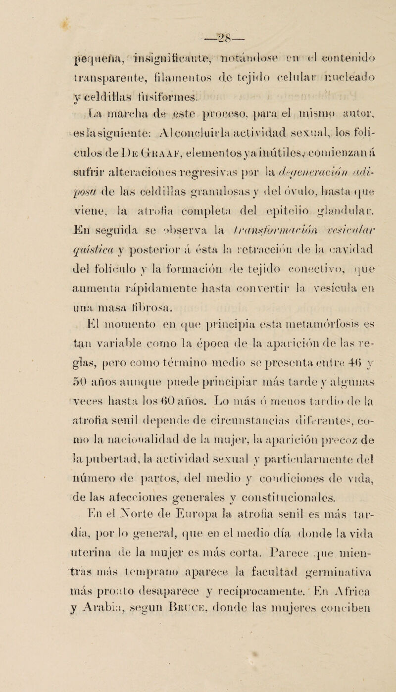 ■28- pequefia, insignificante, notándose en el contenido transparente, filamentos de tejido celular nueleado y celdillas fusiformes. La marcha de este proceso, para el mismo autor, ■es la siguiente: Al concluirla actividad sexual, los folí- O 7 culos de De Giiaaf, elementosya inútiles,? comienzaná sufrir alteraciones regresivas por la de<feneradon adi¬ posa de las celdillas granulosas v del óvulo, hasta (pie viene, la atrofia completa del epitelio glandular. En seguida se observa la transformación vesicular (plástica y posterior a ésta la retracción de la cavidad del folículo y la formación de tejido conectivo, (pie aumenta rápidamente hasta convertir la vesícula en una masa fibrosa. El momento en que principia esta metamorfosis es tan variable corno la época de la aparición de las re¬ gías, pero como término medio se presenta entre 4fi y f)0 años aunque puede principiar más tarde y algunas veces hasta los (>() años. Lo más ó menos tardío de la atrofia senil depende de circunstancias diferentes, co¬ rno la nacionalidad de la mujer, la aparición precoz de la pubertad, la actividad sexual y particularmente del número de partos, del medio y condiciones de vicia, de las afecciones generales y constitucionales. En el Norte de Europa la atrofia senil es más tar¬ día, por lo general, que en el medio día donde la vida uterina de la mujer es más corta. Parece que mien¬ tras más temprano aparece la facultad germinativa más pronto desaparece y recíprocamente. En Africa y Arabio, según Bruce, donde las mujeres conciben