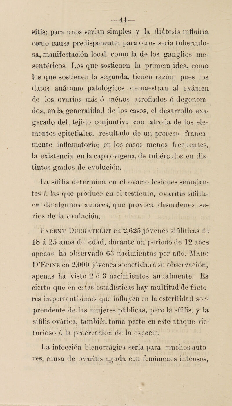 ritis; para unos serían simples y la diátesis influiría Cierno causa predisponente; para otros sería tubérculo* sa, manifestación local, como la de los ganglios me* sentéricos. Los que sostienen la primera idea, como los que sostienen la segunda, tienen razón; pues los datos anátomo patológicos demuestran al examen de los ovarios más ó menos atrofiados ó degenera¬ dos, en la generalidad de los casos, el desarrollo exa¬ gerado del tejido conjuntivo con atrofia de los ele¬ mentos epitetiales, resultado de un proceso franca¬ mente inflamatorio; en los casos menos frecuentes, la existencia en la capa ovígena, de tubérculos en dis¬ tintos grados de evolución. O La sífilis determina en el ovario lesiones semejan¬ tes á las que produce en el testículo, ovaritis sifilíti¬ ca de algunos autores, que provoca desórdenes se¬ rios de la ovulación. Parent Düchatelet en 2,625 jóvenes sifilíticas de 18 á 25 años de edad, durante un periodo de 12 años apenas ha observado 63 nacimientos por año. Maro P’Epine en 2,000 jóvenes sometidas ásu observación, apenas ha visto 2 ó 3 nacimientos anualmente. Es cierto que en estas estadísticas hay multitud de facto¬ res importantísimos que influyen en la esterilidad sor¬ prendente de las mujeres publicas, pero la sífilis, y la sífilis ovárica, también toma parte en este ataque vic- ■ . { torioso á la procreación de la especie. La infección blenorrágica sería para muchos auto¬ res, causa de ovaritis aguda con fenómenos intensos,