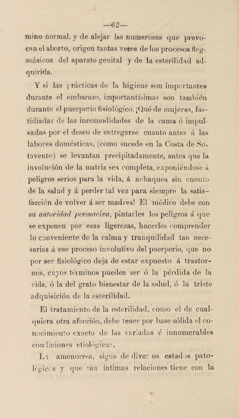 mino normal, y de alejar las numerosas que provo¬ can el aborto, origen tantas veces de los procesos fleg- másicos del aparato genital y de la esterilidad ad¬ quirida. Y si las prácticas de la higiene son importantes durante el embarazo, importantísimas son también durante el puerperio fisiológico. ¡Qué de mujeres, fas¬ tidiadas de las incomodidades de la cama ó impul¬ sadas por el deseo de entregarse cuanto antes á las labores domésticas, (como sucede en la Costa de So¬ tavento) se levantan precipitadamente, antes que la involución de la matriz sea completa, exponiéndose á peligros serios para la vida, á achaques sin cuento de la salud y á perder tal vez para siempre la satis¬ facción de volver á ser madres! El médico debe con su autoridad persuadirá, pintarles los peligros á que se exponen por esas ligerezas, hacerles comprender lo conveniente do la calma y tranquilidad tan nece¬ sarias á ese proceso involutivo del puerperio, que no por ser fisiológico deja de estar expuesto á trastor¬ nos, cuyos téiminos pueden ser ó la pérdida de la vida, ó la del grato bienestar de la salud, ó la triste adquisición de la esterilidad. El tratamiento de la esterilidad, como el de cual¬ quiera otra afección, debe tener por base sólida el co¬ nocimiento exacto de las variadas é innumerables condiciones etiológicae. Li amenorrea, signo de diver os estados pato- logices y que tan ínfimas relaciones tiene con la