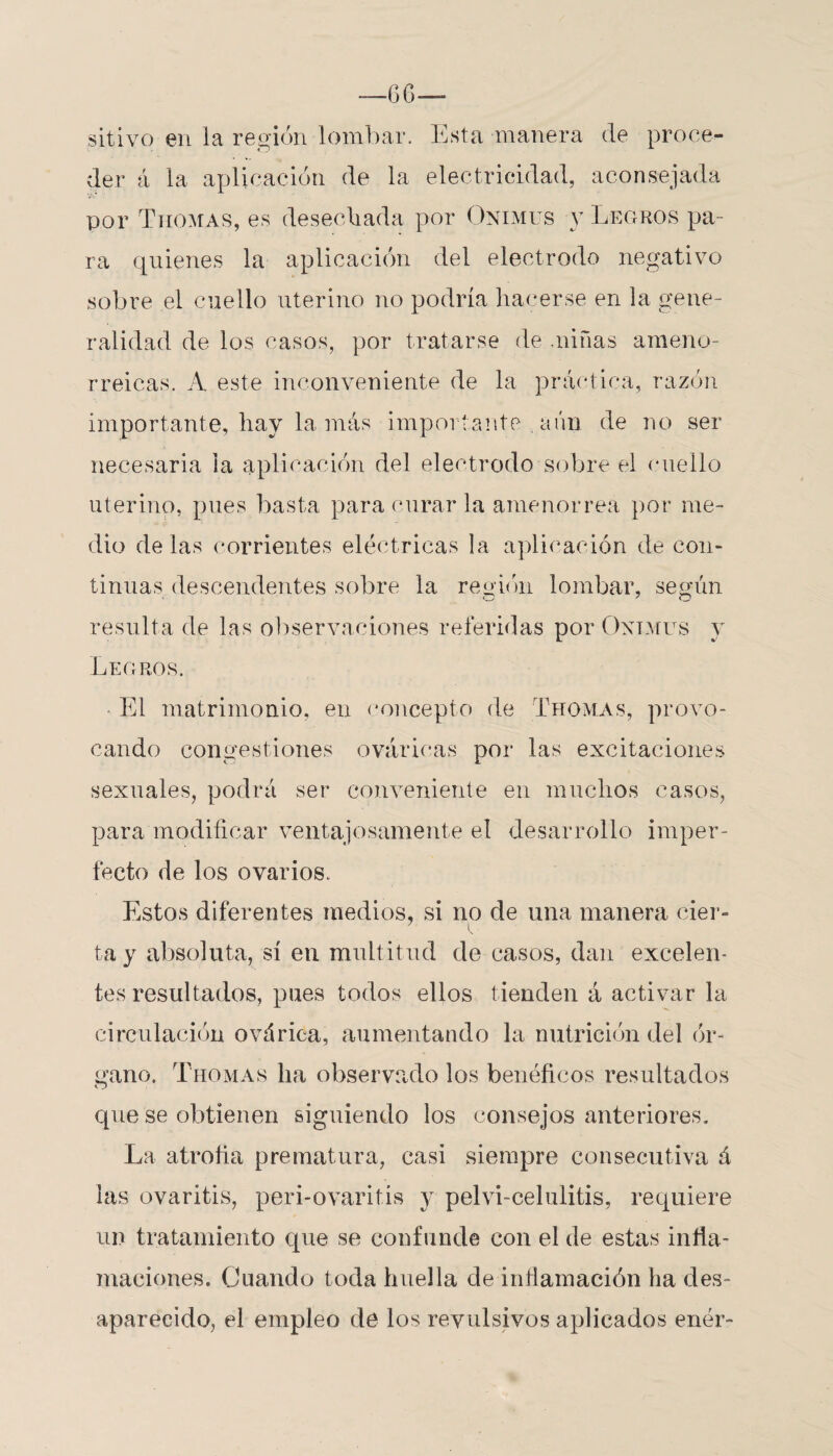 --6G— sitivo en la región lombar. Esta manera de proce¬ der á la aplicación de la electricidad, aconsejada por Thomas, es desechada por Onimus y Legros pa¬ ra quienes la aplicación del electrodo negativo sobre el cuello uterino no podría hacerse en la gene¬ ralidad de los casos, por tratarse de .niñas ameno- rreicas. A este inconveniente de la práctica, razón importante, hay la más importante . aún de no ser necesaria ia aplicación del electrodo sobre el cuello uterino, pues basta para curar la amenorrea por me¬ dio de las corrientes eléctricas la aplicación de con* tinuas descendentes sobre la región lombar, según resulta de las observaciones referidas por Onimus y Legros. El matrimonio, en concepto de Thomas, provo¬ cando congestiones oválicas por las excitaciones sexuales, podrá ser conveniente en muchos casos, para modificar ventajosamente el desarrollo imper¬ fecto de los ovarios. Estos diferentes medios, si no de una manera cier~ y • tay absoluta, sí en multitud de casos, dan excelen¬ tes resultados, pues todos ellos tienden á activar la circulación ováriea, aumentando la nutrición del (ir¬ gano. Thomas lia observado los benéficos resultados o que se obtienen siguiendo los consejos anteriores. La atrofia prematura, casi siempre consecutiva á las ovaritis, peri-ovaritis y peívi-celulitis, requiere un tratamiento que se confunde con el de estas infla¬ maciones. Cuando toda huella de inflamación ha des¬ aparecido, el empleo de los revulsivos aplicados enér-