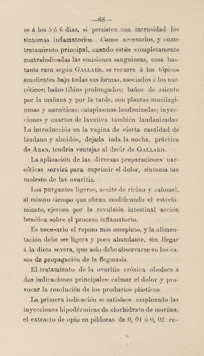 —68— se á los 5 Ó 6 dias, si persisten con intensidad los síntomas inflamatorios. Gomo accesorios, y como tratamiento principal, cuando estén completamente contraindicadas las emisiones sanguíneas, cosa bas¬ tante rara según Gallard, se recurre á ios tópicos emolientes bajo todas sus formas, asociados á los nar¬ cóticos; baños tibios prolongados; baños de asiento por la mañana y por la tarde, con plantas mucilagi- nosas y narcóticas; cataplasmas laudanizadas; inyec¬ ciones v cuartos de lavativa también laudanizadas. La introducción en la vagina de cierta cantidad de láudano y almidón, dejada toda la noche, práctica de Aran, tendría ventajas al decir de Gallard. La aplicación de las diversas preparaciones nar¬ cóticas servirá para suprimir el dolor, síntoma tan molesto de las ovaritis. Los purgantes ligeros, aceite de ricino y calóme!, al mismo tiempo que obran modificando el estreñi¬ miento, ejercen por la revulsión intestinal acción benéfica sobre el proceso inflamatorio. Es necesario el reposo más completo, y la alimen¬ tación debe ser ligera y poco abundante, sin llegar á la dieta severa, que solo debe observarse en los ca¬ sos de propagación de la flegmasía. El tratamiento de la ovaritis crónica obedece á dos indicaciones principales: calmar el dolor y pro¬ vocar la resolución de los productos plásticos. La primera indicación se satisface empleando las inyecciones hipodérmicas de clorhidrato de morfina,