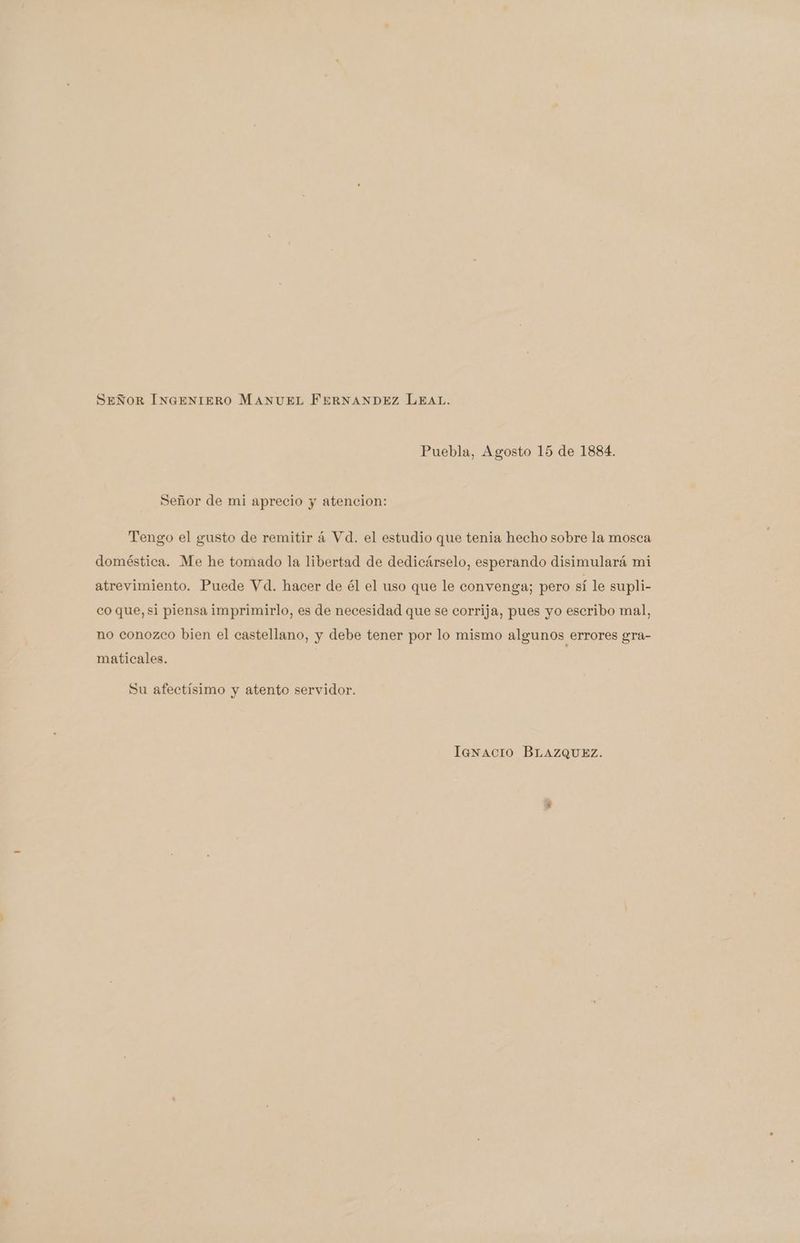 SEÑOR INGENIERO MANUEL FERNANDEZ LEAL. Puebla, Agosto 15 de 1884. Señor de mi aprecio y atencion: Tengo el gusto de remitir á Vd. el estudio que tenia hecho sobre la mosca doméstica. Me he tomado la libertad de dedicárselo, esperando disimulará mi atrevimiento. Puede Vd. hacer de él el uso que le convenga; pero sí le supli- co que, si piensa imprimirlo, es de necesidad que se corrija, pues yo escribo mal, no conozco bien el castellano, y debe tener por lo mismo algunos errores gra- maticales. Su afectísimo y atento servidor. lanacio BLAZQUEZ.