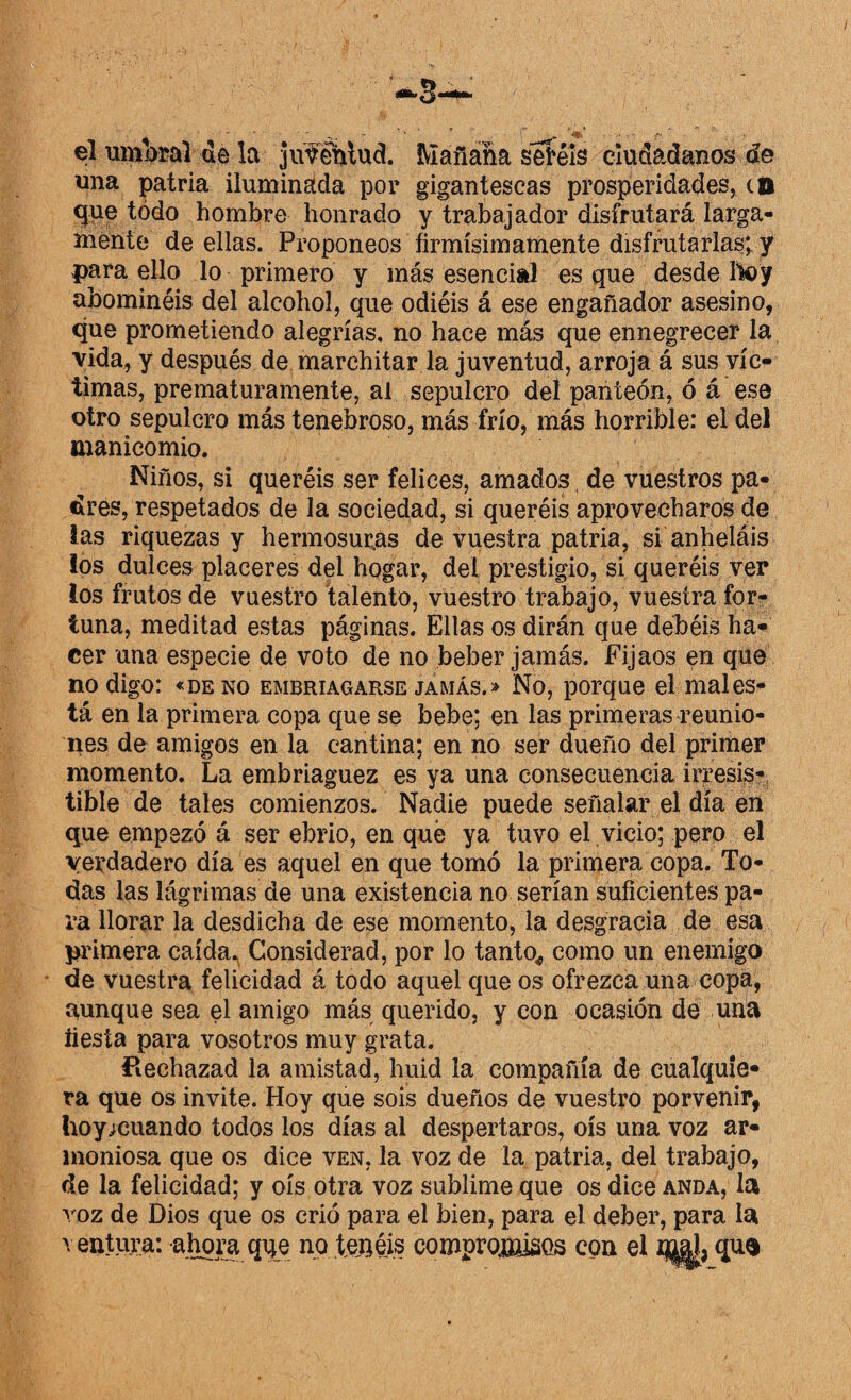 el umbral de la juféhlud. Mañana sei'éls ciudadanos de una patria iluminada por gigantescas prosperidades, co que todo hombre honrado y trabajador disfrutará larga¬ mente de ellas. Proponeos firmísim amente disfrutarlas; y para ello lo primero y más esencial es que desde Hoy abominéis del alcohol, que odiéis á ese engañador asesino, que prometiendo alegrías, no hace más que ennegrecer la vida, y después de marchitar la juventud, arroja á sus víc¬ timas, prematuramente, al sepulcro del panteón, ó á ese otro sepulcro más tenebroso, más frío, más horrible: el del manicomio. Niños, si queréis ser felices, amados de vuestros pa¬ dres, respetados de la sociedad, si queréis aprovecharos de las riquezas y hermosuras de vuestra patria, si anheláis los dulces placeres del hogar, del prestigio, si queréis ver los frutos de vuestro talento, vuestro trabajo, vuestra for¬ tuna, meditad estas páginas. Ellas os dirán que debéis ha¬ cer una especie de voto de no beber jamás. Fijaos en que no digo: «de no embriagarse jamás.» No, porque el mal es¬ tá en la primera copa que se bebe; en las primeras reunio¬ nes de amigos en la cantina; en no ser dueño del primer momento. La embriaguez es ya una consecuencia irresis¬ tible de tales comienzos. Nadie puede señalar el día en que empezó á ser ebrio, en qué ya tuvo el vicio; pero el verdadero día es aquel en que tomó la primera copa. To¬ das las lágrimas de una existencia no serían suficientes pa¬ ra llorar la desdicha de ese momento, la desgracia de esa primera caída. Considerad, por lo tanto* como un enemigo de vuestra felicidad á todo aquel que os ofrezca una copa, aunque sea el amigo más querido, y con ocasión de una fiesta para vosotros muy grata. Rechazad la amistad, huid la compañía de cualquie¬ ra que os invite. Hoy que sois dueños de vuestro porvenir, hoy;euando todos los días al despertaros, oís una voz ar¬ moniosa que os dice ven, la voz de la patria, del trabajo, de la felicidad; y oís otra voz sublime que os dice anda, la voz de Dios que os crió para el bien, para el deber, para la y entura: ahora qqe no tenéis compromisos con el mal qu$