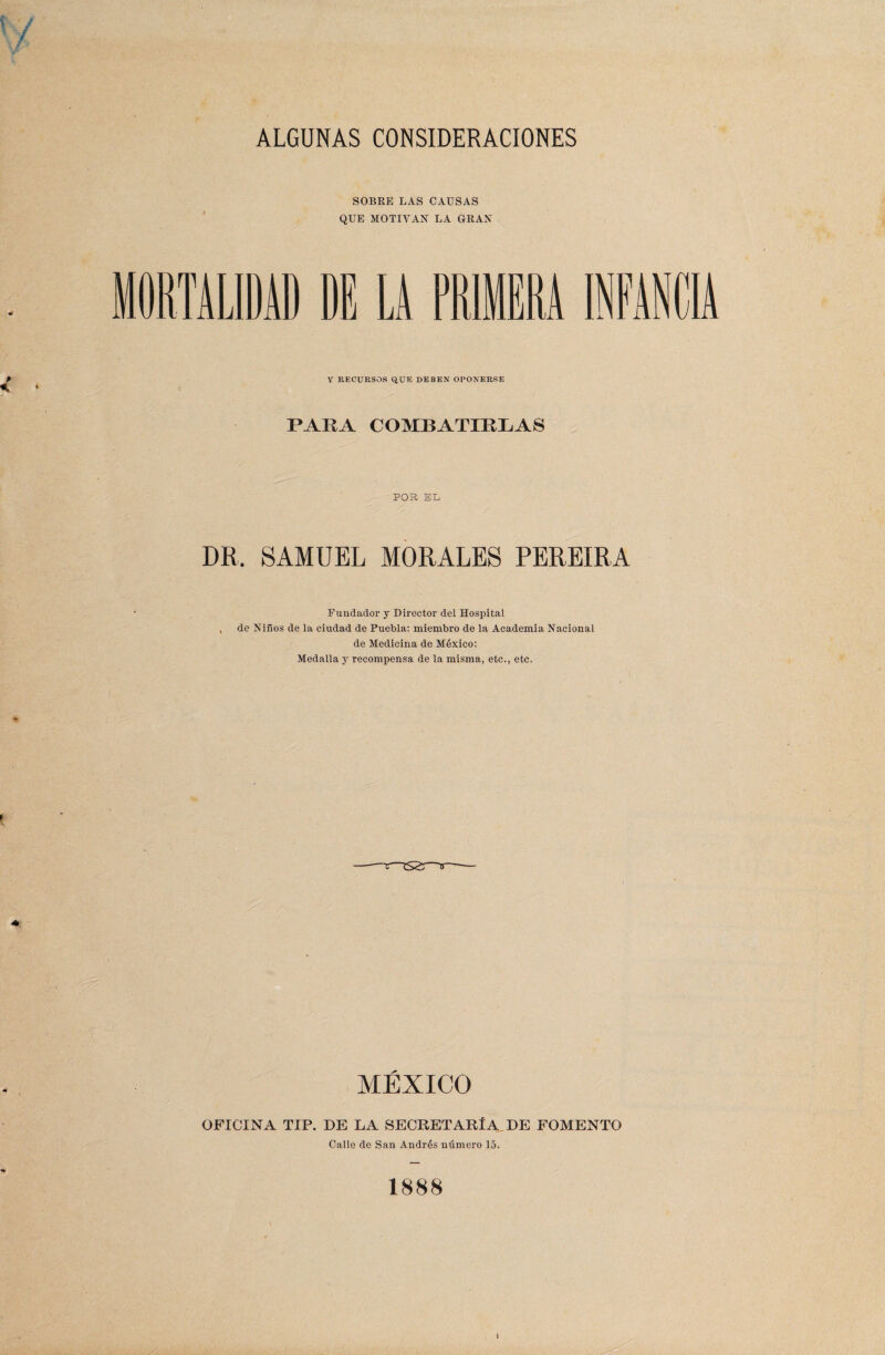 ALGUNAS CONSIDERACIONES SOBRE LAS CAUSAS QUE MOTIVAN LA GRAN Y RECURSOS QUE DEBEN OPONERSE PARA COMBATIRLAS POR EL DR, SAMUEL MORALES PEREIRA Fundador y Director del Hospital de Niños de la ciudad de Puebla: miembro de la Academia Nacional de Medicina de México: Medalla y recompensa de la misma, etc., etc. MÉXICO OFICINA TIP. DE LA SECRETARÍA DE FOMENTO Calle de San Andrés número 15. 1888