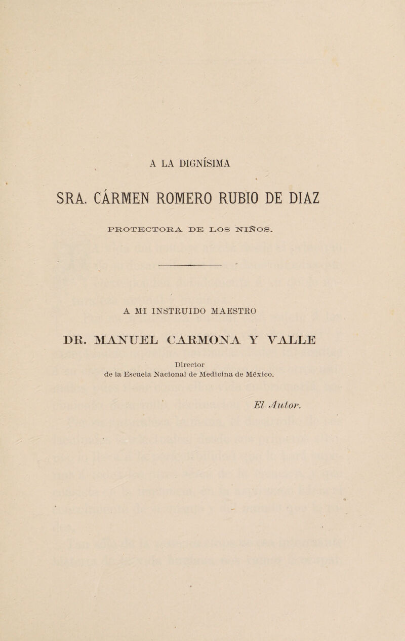 A LA DIGNISIMA SRA. CARMEN ROMERO RUBIO DE DIAZ PROTECTORA DE EOS TsTIÑOS. A MI INSTRUIDO MAESTRO DE, MANUEL CABMOYA Y TALLE Director de la Escuela Nacional de Medicina de México. El Autor.