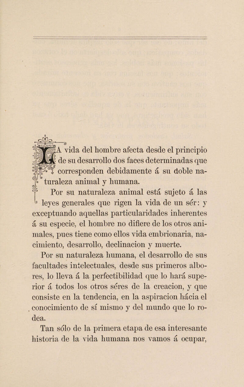 ~e> A vida del hombre afecta desde el principio de su desarrollo dos faces determinadas que corresponden debidamente á su doble na¬ turaleza animal y humana. Por su naturaleza animal está sujeto á las leyes generales que rigen la vida de un ser: y exceptuando aquellas particularidades inherentes á su especie, el hombre no difiere de los otros ani¬ males, pues tiene como ellos vida embrionaria, na¬ cimiento, desarrollo, declinación y muerte. Por su naturaleza humana, el desarrollo de sus facultades intelectuales, desde sus primeros albo¬ res, lo lleva á la perfectibilidad que lo hará supe¬ rior á todos los otros seres de la creación, y que consiste en la tendencia, en la aspiración hácia el conocimiento de sí mismo y del mundo que lo ro¬ dea. Tan sólo de la primera etapa de esa interesante historia de la vida humana nos vamos á ocupar,
