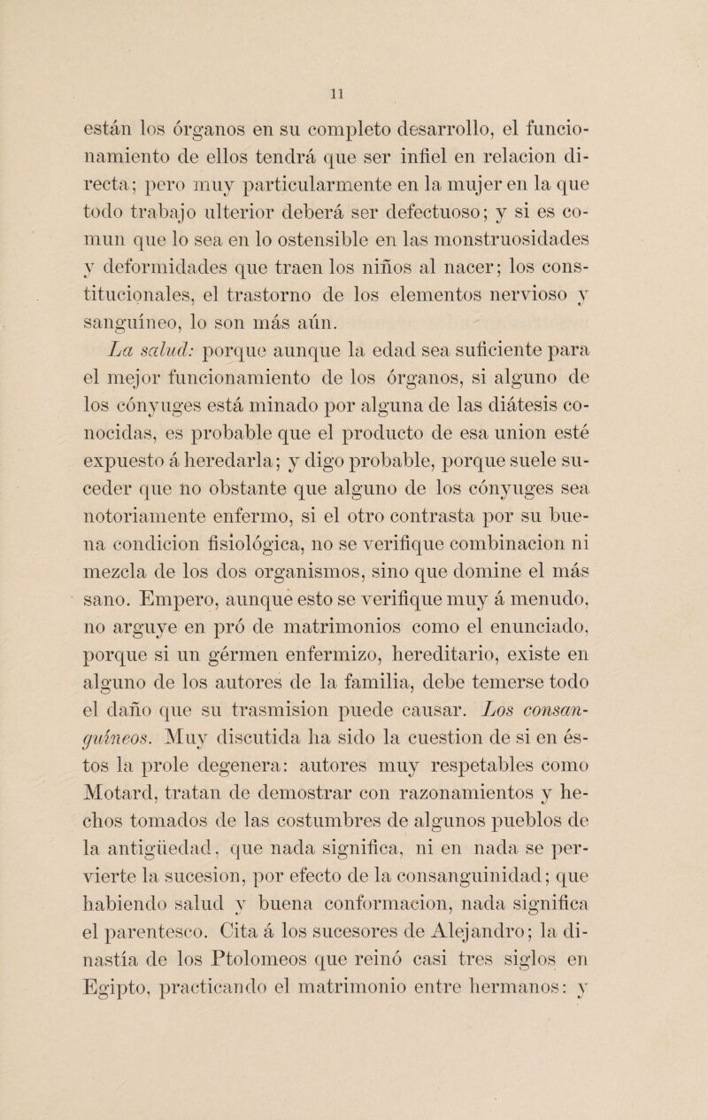 están los órganos en su completo desarrollo, el funcio¬ namiento de ellos tendrá que ser infiel en relación di¬ recta; pero muy particularmente en la mujer en la que todo trabajo ulterior deberá ser defectuoso; y si es co¬ mún que lo sea en lo ostensible en las monstruosidades y deformidades que traen los niños al nacer; los cons¬ titucionales, el trastorno de los elementos nervioso y sanguíneo, lo son más aún. La salud: porque aunque la edad sea suficiente para el mejor funcionamiento de los órganos, si alguno de los cónyuges está minado por alguna de las diátesis co¬ nocidas, es probable que el producto de esa unión esté expuesto á heredarla; y digo probable, porque suele su¬ ceder que no obstante que alguno de los cónyuges sea notoriamente enfermo, si el otro contrasta por su bue¬ na condición fisiológica, no se verifique combinación ni mezcla de los dos organismos, sino que domine el más sano. Empero, aunque esto se verifique muy á menudo, no arguye en pro de matrimonios como el enunciado, porque si un gérmen enfermizo, hereditario, existe en alguno de los autores de la familia, debe temerse todo el daño que su trasmisión puede causar. Los consan¬ guíneos. Muy discutida ha sido la cuestión de si en és¬ tos la prole degenera: autores muy respetables como Motard, tratan de demostrar con razonamientos y he¬ chos tomados de las costumbres de algunos pueblos de la antigüedad, que nada significa, ni en nada se per¬ vierte la sucesión, por efecto de la consanguinidad; que habiendo salud y buena conformación, nada significa el parentesco. Cita á los sucesores de Alejandro; la di¬ nastía de los Ptolomeos que reinó casi tres siglos en Egipto, practicando el matrimonio entre hermanos: y