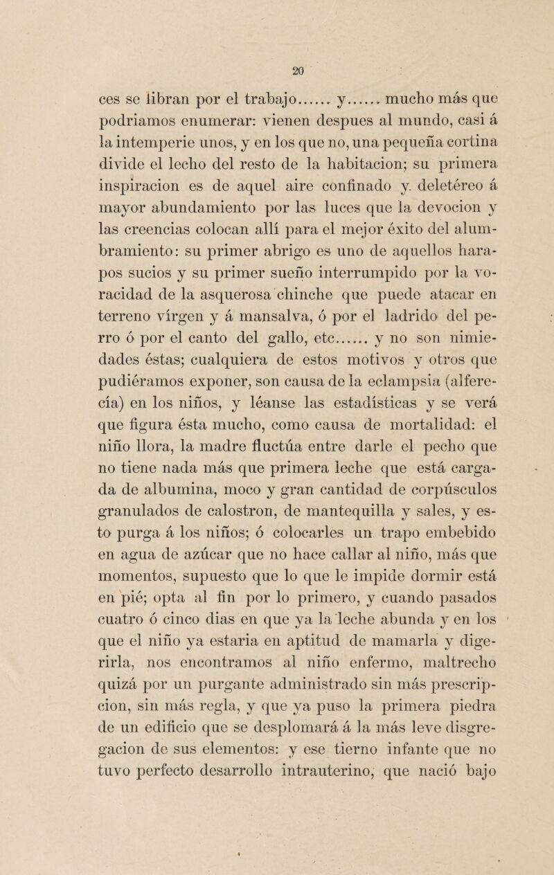 ces se libran por el trabajo.y.. mucho más que podríamos enumerar: vienen después al mundo, casi á la intemperie unos, y en los que no, una pequeña cortina divide el lecho del resto de la habitación; su primera inspiración es de aquel aire confinado y deletéreo á mayor abundamiento por las luces que la devoción y las creencias colocan allí para el mejor éxito del alum¬ bramiento: su primer abrigo es uno de aquellos hara¬ pos sucios y su primer sueño interrumpido por la vo¬ racidad de la asquerosa chinche que puede atacaren terreno virgen y á mansalva, ó por el ladrido del pe¬ rro ó por el canto del gallo, etc__ y no son nimie¬ dades éstas; cualquiera de estos motivos y otros que pudiéramos exponer, son causa de la eclampsia (alfere¬ cía) en los niños, y léanse las estadísticas y se verá que figura ésta mucho, como causa de mortalidad: el niño llora, la madre fluctxia entre darle el pecho que no tiene nada más que primera leche que está carga¬ da de albúmina, moco y gran cantidad de corpúsculos granulados de calostron, de mantequilla y sales, y es¬ to purga á los niños; ó colocarles un trapo embebido en agua de azúcar que no hace callar al niño, más que momentos, supuesto que lo que le impide dormir está en pié; opta al fin por lo primero, y cuando pasados cuatro ó cinco dias en que ya la leche abunda y en los que el niño ya estaría en aptitud de mamarla y dige¬ rirla, nos encontramos al niño enfermo, maltrecho quizá por un purgante administrado sin más prescrip¬ ción, sin más regia, y que ya puso la primera piedra de un edificio que se desplomará á la más leve disgre¬ gación de sus elementos: y ese tierno infante que no tuvo perfecto desarrollo intrauterino, que nació bajo t