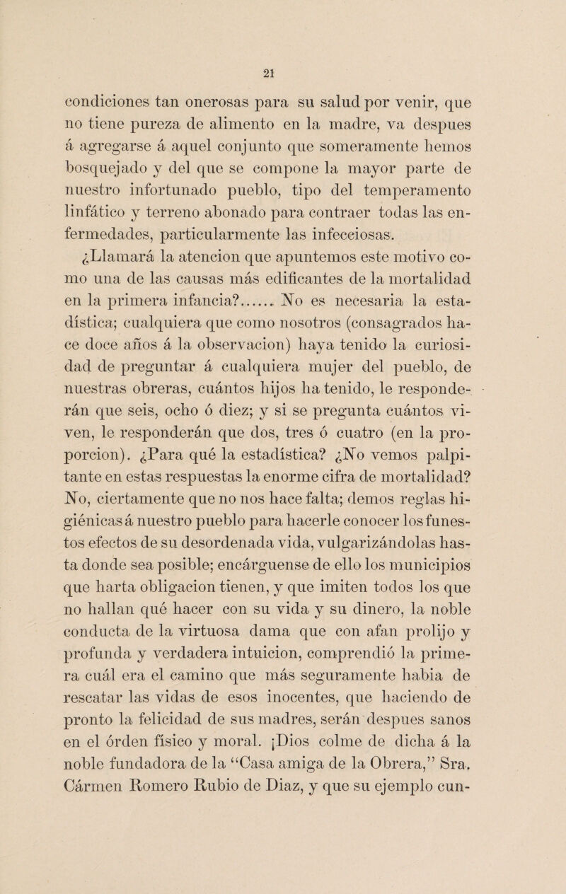 condiciones tan onerosas para su salud por venir, que no tiene pureza de alimento en la madre, va después á agregarse á aquel conjunto que someramente hemos bosquejado y del que se compone la mayor parte de nuestro infortunado pueblo, tipo del temperamento linfático y terreno abonado para contraer todas las en- fermedades, particularmente las infecciosas. ¿Llamará la atención que apuntemos este motivo co¬ mo una de las causas más edificantes de la mortalidad en la primera infancia? No es necesaria la esta¬ dística; cualquiera que como nosotros (consagrados ha¬ ce doce años á la observación) haya tenido la curiosi¬ dad de preguntar á cualquiera mujer del pueblo, de nuestras obreras, cuántos hijos ha tenido, le responde¬ rán que seis, ocho ó diez; y si se pregunta cuántos vi¬ ven, le responderán que dos, tres ó cuatro (en la pro¬ porción). ¿Para qué la estadística? ¿No vemos palpi¬ tante en estas respuestas la enorme cifra de mortalidad? No, ciertamente que no nos hace falta; demos reglas hi¬ giénicas á nuestro pueblo para hacerle conocer los funes¬ tos efectos de su desordenada vida, vulgarizándolas has¬ ta donde sea posible; encárguense de ello los municipios que harta obligación tienen, y que imiten todos los que no hallan qué hacer con su vida y su dinero, la noble conducta de la virtuosa dama que con afan prolijo y profunda y verdadera intuición, comprendió la prime¬ ra cuál era el camino que más seguramente habia de rescatar las vidas de esos inocentes, que haciendo de pronto la felicidad de sus madres, serán después sanos en el orden físico y moral. ¡Dios colme de dicha á la noble fundadora de la “Casa amiga de la Obrera,” Sra. Cármen Romero Rubio de Diaz, y que su ejemplo cun-