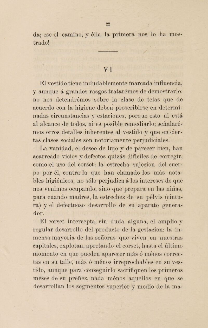 A / 22 da; ese el camino, y élla la primera nos lo ha mos¬ trado! VI El vestido tiene indudablemente marcada influencia, y aunque á grandes rasgos tratarémos de demostrarlo: no nos detendrémos sobre la clase de telas que de acuerdo con la higiene deben proscribirse en determi¬ nadas circunstancias y estaciones, porque esto ni está al alcance de todos, ni es posible remediarlo; señalaré- mos otros detalles inherentes al vestido y que en cier¬ tas clases sociales son notoriamente perjudiciales. La vanidad, el deseo de lujo y de parecer bien, han acarreado vicios y defectos quizás difíciles de corregir, como el uso del corset: la estrecha sujeción del cuer¬ po por él, contra la que han clamado los más nota¬ bles higiénicos, no sólo perjudica á los intereses de que nos venimos ocupando, sino que prepara en las niñas, para cuando madres, la estrechez de su pélvis (cintu¬ ra) y el defectuoso desarrollo de su aparato genera¬ dor. El corset intercepta, sin duda alguna, el amplio y regular desarrollo del producto de la gestación: la in¬ mensa mayoría de las señoras que viven en nuestras capitales, explotan, apretando el corset, hasta el último momento en que pueden aparecer más ó ménos correc¬ tas en su talle', más ó ménos irreprochables en su ves¬ tido, aunque para conseguirlo sacrifiquen ios primeros meses de su preñez, nada ménos aquellos en que se desarrollan los segmentos superior v medio de la ma-