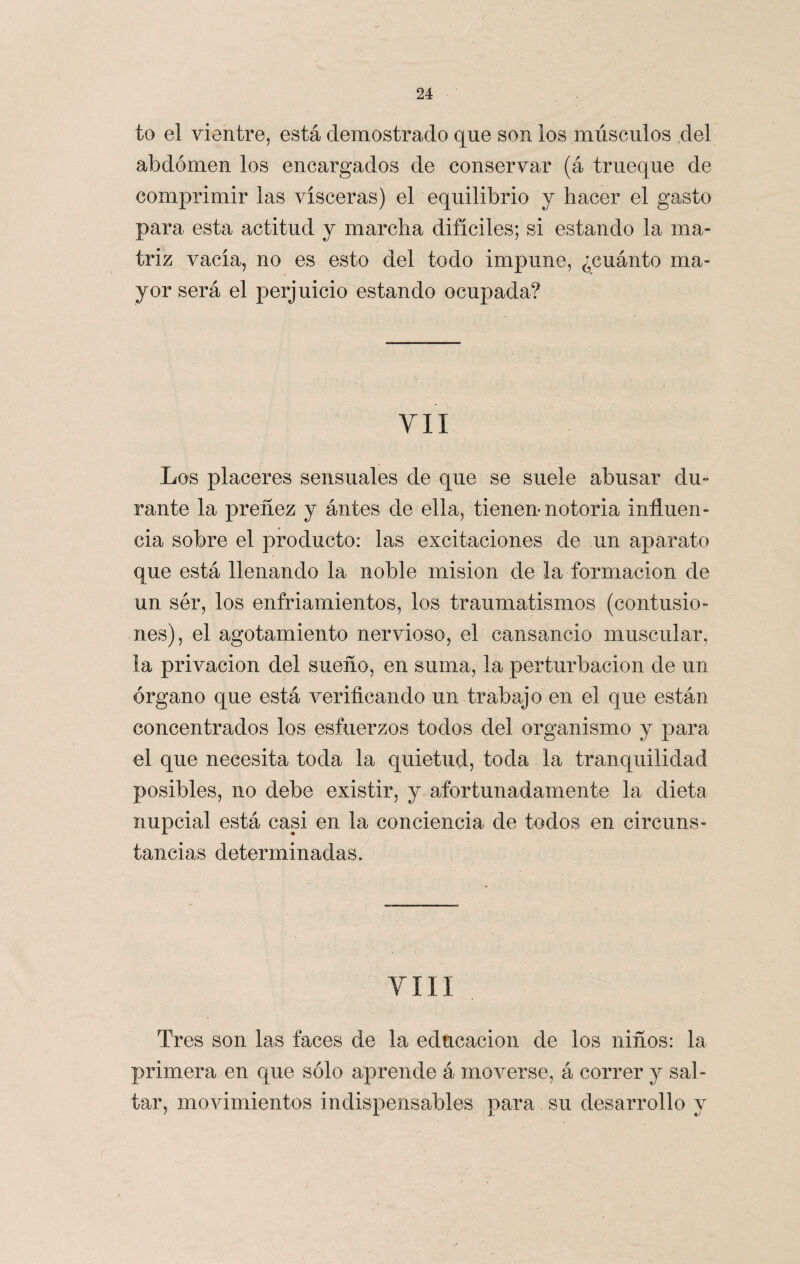 / to el vientre, está demostrado que son los músculos del abdomen los encargados de conservar (á trueque de comprimir las visceras) el equilibrio y hacer el gasto para esta actitud y marcha difíciles; si estando la ma¬ triz vacia, no es esto del todo impune, ¿cuánto ma¬ yor será el perjuicio estando ocupada? VII Los placeres sensuales de que se suele abusar du¬ rante la preñez y ántes de ella, tienen* notoria influen¬ cia sobre el producto: las excitaciones de un aparato que está llenando la noble misión de la formación de un ser, los enfriamientos, los traumatismos (contusio¬ nes), el agotamiento nervioso, el cansancio muscular, la privación del sueño, en suma, la perturbación de un órgano que está verificando un trabajo en el que están concentrados los esfuerzos todos del organismo y para el que necesita toda la quietud, toda la tranquilidad posibles, no debe existir, y afortunadamente la dieta nupcial está casi en la conciencia de todos en circuns¬ tancias determinadas. viii Tres son las faces de la educación de los niños: la primera en que sólo aprende á moverse, á correr y sal¬ tar, movimientos indispensables para su desarrollo y