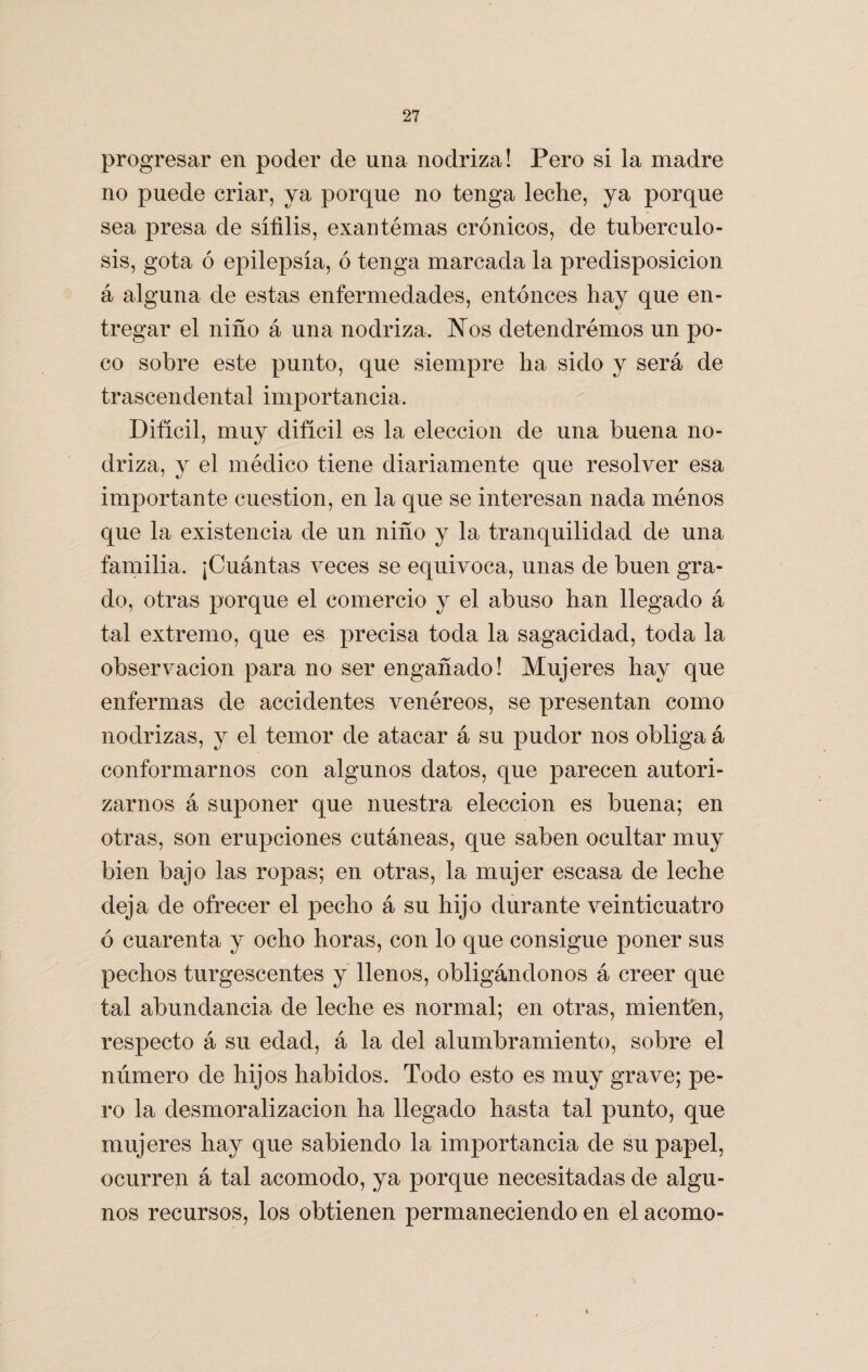 progresar en poder de una nodriza! Pero si la madre no puede criar, ya porque no tenga leche, ya porque sea presa de sífilis, exantémas crónicos, de tuberculo¬ sis, gota ó epilepsia, ó tenga marcada la predisposición á alguna de estas enfermedades, entonces hay que en¬ tregar el niño á una nodriza. Nos detendremos un po¬ co sobre este punto, que siempre ha sido y será de trascendental importancia. Difícil, muy difícil es la elección de una buena no¬ driza, y el médico tiene diariamente que resolver esa importante cuestión, en la que se interesan nada ménos que la existencia de un niño y la tranquilidad de una familia. ¡Cuántas veces se equivoca, unas de buen gra¬ do, otras porque el comercio y el abuso han llegado á tal extremo, que es precisa toda la sagacidad, toda la observación para no ser engañado! Mujeres hay que enfermas de accidentes venéreos, se presentan como nodrizas, y el temor de atacar á su pudor nos obliga á conformarnos con algunos datos, que parecen autori¬ zarnos á suponer que nuestra elección es buena; en otras, son erupciones cutáneas, que saben ocultar muy bien bajo las ropas; en otras, la mujer escasa de leche deja de ofrecer el pecho á su hijo durante veinticuatro ó cuarenta y ocho horas, con lo que consigue poner sus pechos turgescentes y llenos, obligándonos á creer que tal abundancia de leche es normal; en otras, mienten, respecto á su edad, á la del alumbramiento, sobre el número de hijos habidos. Todo esto es muy grave; pe¬ ro la desmoralización ha llegado hasta tal punto, que mujeres hay que sabiendo la importancia de su papel, ocurren á tal acomodo, ya porque necesitadas de algu¬ nos recursos, los obtienen permaneciendo en el acomo-