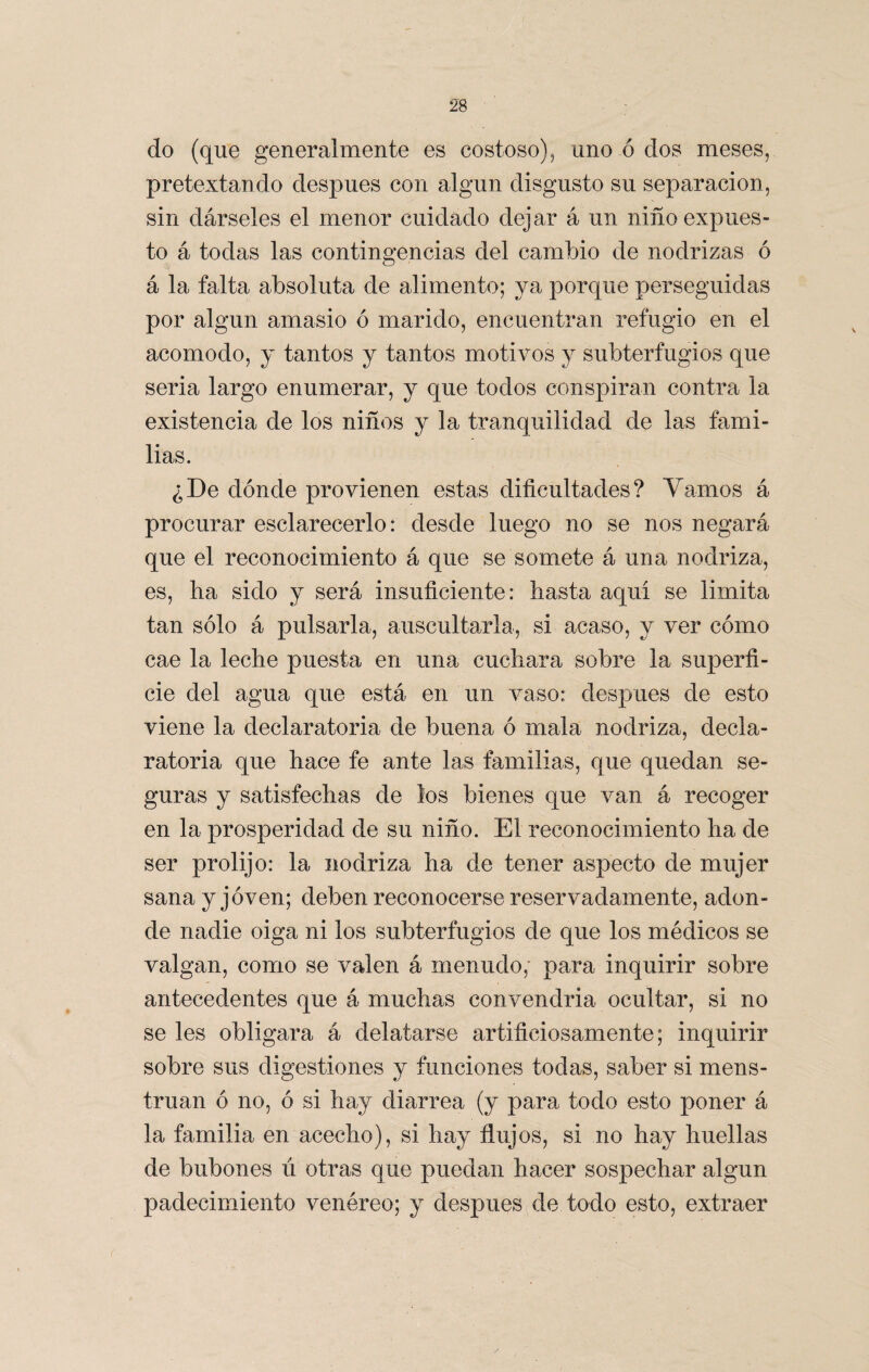 / 28 do (que generalmente es costoso), uno ó dos meses, pretextando después con algún disgusto su separación, sin dárseles el menor cuidado dejar á un niño-expues¬ to á todas las contingencias del cambio de nodrizas ó á la falta absoluta de alimento; ya porque perseguidas por algún amasio ó marido, encuentran refugio en el acomodo, y tantos y tantos motivos y subterfugios que seria largo enumerar, y que todos conspiran contra la existencia de los niños y la tranquilidad de las fami¬ lias. ¿De dónde provienen estas dificultades? Vamos á procurar esclarecerlo: desde luego no se nos negará que el reconocimiento á que se somete á una nodriza, es, ha sido y será insuficiente: hasta aquí se limita tan sólo á pulsarla, auscultarla, si acaso, y ver cómo cae la leche puesta en una cuchara sobre la superfi¬ cie del agua que está en un vaso: después de esto viene la declaratoria de buena ó mala nodriza, decla¬ ratoria que hace fe ante las familias, que quedan se¬ guras y satisfechas de los bienes que van á recoger en la prosperidad de su niño. El reconocimiento ha de ser prolijo: la nodriza ha de tener aspecto de mujer sana y joven; deben reconocerse reservadamente, adon¬ de nadie oiga ni los subterfugios de que los médicos se valgan, como se valen á menudo; para inquirir sobre antecedentes que á muchas convendría ocultar, si no se les obligara á delatarse artificiosamente; inquirir sobre sus digestiones y funciones todas, saber si mens- truan ó no, ó si hay diarrea (y para todo esto poner á la familia en acecho), si hay flujos, si no hay huellas de bubones ú otras que puedan hacer sospechar algún padecimiento venéreo; y después de todo esto, extraer